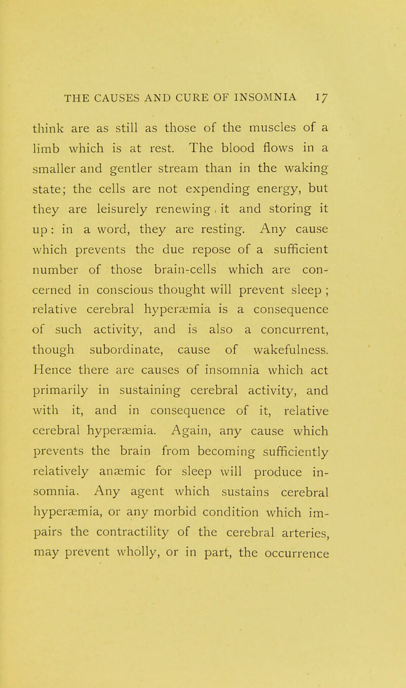 think are as still as those of the muscles of a limb which is at rest. The blood flows in a smaller and gentler stream than in the waking state; the cells are not expending energy, but they are leisurely renewing. it and storing it up: in a word, they are resting. Any cause which prevents the due repose of a sufficient number of those brain-cells which are con- cerned in conscious thought will prevent sleep ; relative cerebral hypera;mia is a consequence of such activity, and is also a concurrent, though subordinate, cause of wakefulness. Hence there are causes of insomnia which act primarily in sustaining cerebral activity, and with it, and in consequence of it, relative cerebral hypera;mia. Again, any cause which prevents the brain from becoming sufficiently relatively anaemic for sleep will produce in- somnia. Any agent which sustains cerebral hyperaimia, or any morbid condition which im- pairs the contractility of the cerebral arteries, may prevent wholly, or in part, the occurrence