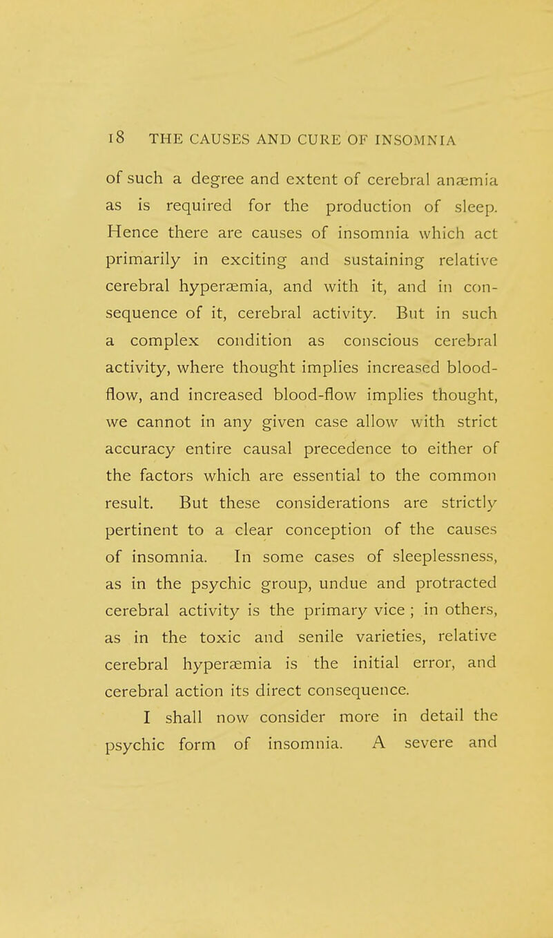 of such a degree and extent of cerebral anaemia as is required for the production of sleep. Hence there are causes of insomnia which act primarily in exciting and sustaining relative cerebral hyperaemia, and with it, and in con- sequence of it, cerebral activity. But in such a complex condition as conscious cerebral activity, where thought implies increased blood- flow, and increased blood-flow implies thought, we cannot in any given case allow with strict accuracy entire causal precedence to either of the factors which are essential to the common result. But these considerations are strictly pertinent to a clear conception of the causes of insomnia. In some cases of sleeplessness, as in the psychic group, undue and protracted cerebral activity is the primary vice ; in others, as in the toxic and senile varieties, relative cerebral hyperaemia is the initial error, and cerebral action its direct consequence. I shall now consider more in detail the psychic form of insomnia. A severe and