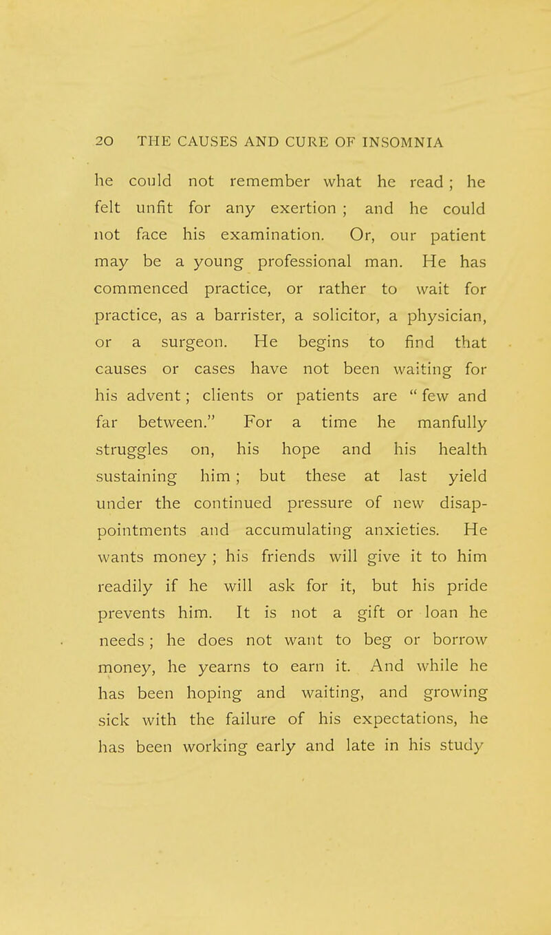 he conld not remember what he read ; he felt unfit for any exertion ; and he could not face his examination. Or, our patient may be a young professional man. He has commenced practice, or rather to wait for practice, as a barrister, a solicitor, a physician, or a surgeon. He begins to find that causes or cases have not been waiting for his advent; clients or patients are few and far between. For a time he manfully struggles on, his hope and his health sustaining him; but these at last yield under the continued pressure of new disap- pointments and accumulating anxieties. He wants money ; his friends will give it to him readily if he will ask for it, but his pride prevents him. It is not a gift or loan he needs; he does not want to beg or borrow money, he yearns to earn it. And while he has been hoping and waiting, and growing sick with the failure of his expectations, he has been working early and late in his study