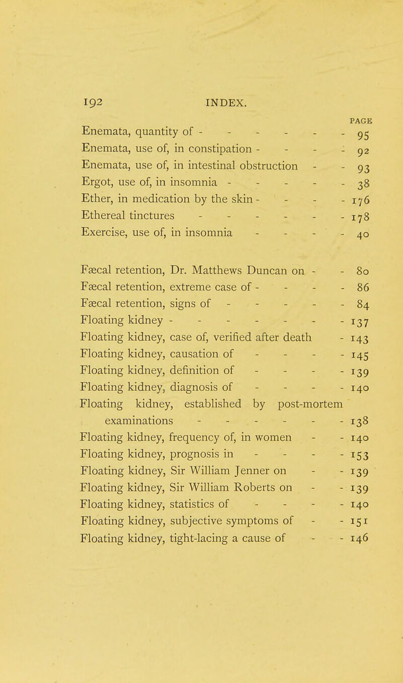 PAGE Enemata, quantity of - - - - - - 95 Enemata, use of, in constipation - - - - 92 Enemata, use of, in intestinal obstruction - - 93 Ergot, use of, in insomnia - - - - - 38 Ether, in medication by the skin - - - - 176 Ethereal tinctures - 178 Exercise, use of, in insomnia - - - - 40 Faecal retention, Dr. Matthews Duncan on - - 80 Faecal retention, extreme case of - - - - 86 Faecal retention, signs of - - - - - 84 Floating kidney - - - - - - -137 Floating kidney, case of, verified after death - 143 Floating kidney, causation of - - - - 145 Floating kidney, definition of - - - -139 Floating kidney, diagnosis of - - - - 140 Floating kidney, established by post-mortem examinations - - - - - -138 Floating kidney, frequency of, in women - - 140 Floating kidney, prognosis in - - - - 153 Floating kidney, Sir William Jenner on - - 139 Floating kidney, Sir William Roberts on - - 139 Floating kidney, statistics of - - - - 140 Floating kidney, subjective symptoms of - -151 Floating kidney, tight-lacing a cause of - - 146