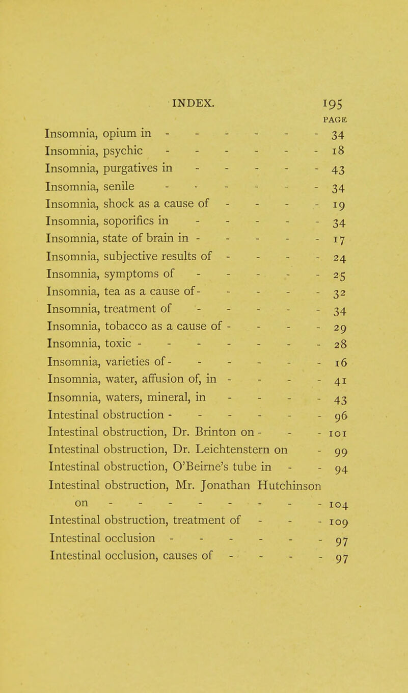 PAGE Insomnia, opium in - - - - - - 34 Insomnia, psychic - - - - - - 18 Insomnia, purgatives in - - - - - 43 Insomnia, senile - -  ■  ■ 34 Insomnia, shock as a cause of - - - - 19 Insomnia, soporifics in ----- 34 Insomnia, state of brain in - - - - -17 Insomnia, subjective results of - - - - 24 Insomnia, symptoms of - - - - - 25 Insomnia, tea as a cause of- - - - - 32 Insomnia, treatment of ----- 34 Insomnia, tobacco as a cause of - - - - 29 Insomnia, toxic - - - - - - - 28 Insomnia, varieties of- - - - - -16 Insomnia, water, affusion of, in - - - - 41 Insomnia, waters, mineral, in - - - - 43 Intestinal obstruction ------ 96 Intestinal obstruction, Dr. Brinton on- - - loi Intestinal obstruction. Dr. Leichtenstern on - 99 Intestinal obstruction, O'Beirne's tube in - - 94 Intestinal obstruction, Mr. Jonathan Hutchinson on ------- - 104 Intestinal obstruction, treatment of - - - 109 Intestinal occlusion - 97 Intestinal occlusion, causes of - - - - 97