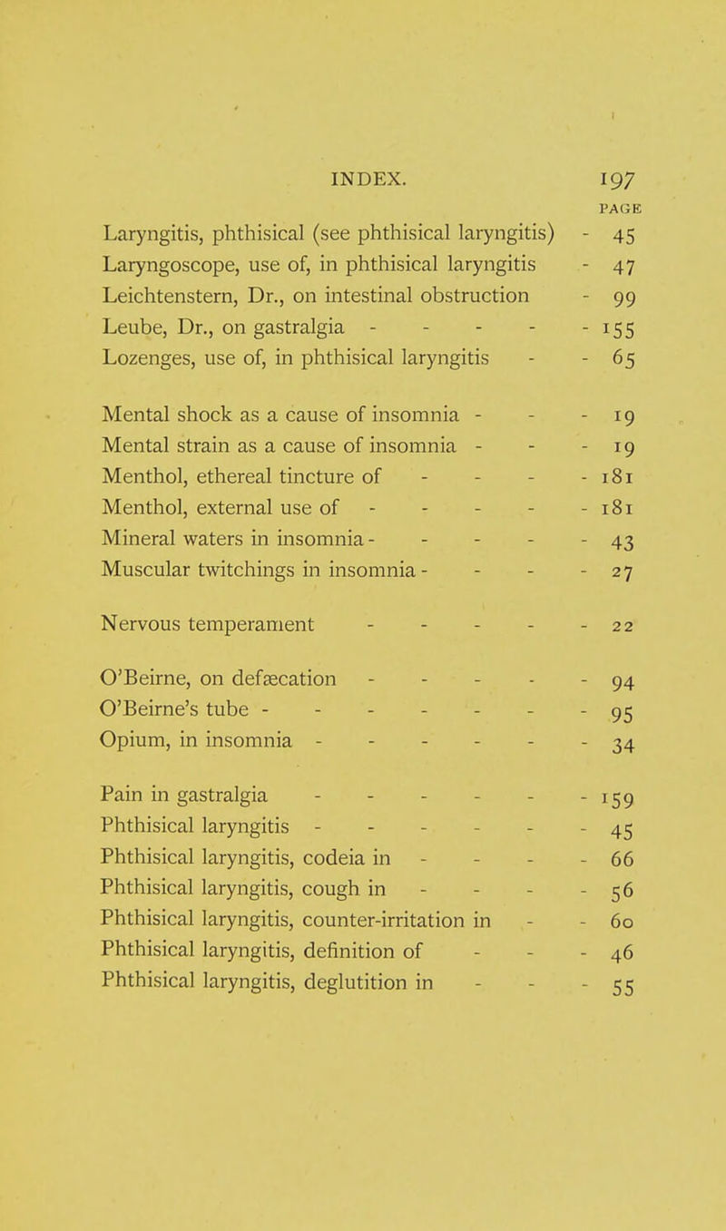 INDEX. 197 PAGE Laryngitis, phthisical (see phthisical laryngitis) - 45 Laryngoscope, use of, in phthisical laryngitis - 47 Leichtenstern, Dr., on intestinal obstruction - 99 Leube, Dr., on gastralgia - - - - - 155 Lozenges, use of, in phthisical laryngitis - - 65 Mental shock as a cause of insomnia - - -19 Mental strain as a cause of insomnia - - - 19 Menthol, ethereal tincture of - - - - 181 Menthol, external use of - - - - -181 Mineral waters in insomnia- - - - - 43 Muscular twitchings in insomnia - - - - 27 Nervous temperament O'Beirne, on defsecation O'Beirne's tube - Opium, in insomnia - - 22 - 94 - 95 - 34 Pain in gastralgia - - - - - - 159 Phthisical laryngitis - - - - - - 45 Phthisical laryngitis, codeia in - - - - 66 Phthisical laryngitis, cough in - - - - 56 Phthisical laryngitis, counter-irritation in - - 60 Phthisical laryngitis, definition of - - - 46 Phthisical laryngitis, deglutition in - - - 55