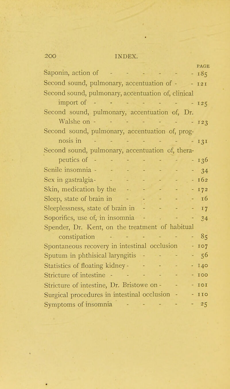 PAGE Saponin, action of - 185 Second sound, pulmonary, accentuation of - - 121 Second sound, pulmonary, accentuation of, clinical import of - 125 Second sound, pulmonary, accentuation of, Dr. Walshe on - - - - - - - 123 Second sound, pulmonary, accentuation of, prog- nosis in - - - - - - - 131 Second sound, pulmonary, accentuation of, thera- peutics of- - - - - - -136 Senile insomnia ------- 34 Sex in gastralgia- - - - - - . - 162 Skin, medication by the - - - - -172 Sleep, state of brain in - - - - - 16 Sleeplessness, state of brain in - - - -17 Soporifics, use of, in insomnia - - - - 34 Spender, Dr. Kent, on the treatment of habitual constipation - - - - - - 85 Spontaneous recovery in intestinal occlusion - 107 Sputum in phthisical laryngitis - - - - 56 Statistics of floating kidney - - - - - 140 Stricture of intestine - - - - - - 100 Stricture of intestine. Dr. Bristowe on - - - loi Surgical procedures in intestinal occlusion - - no Symptoms of insomnia 25
