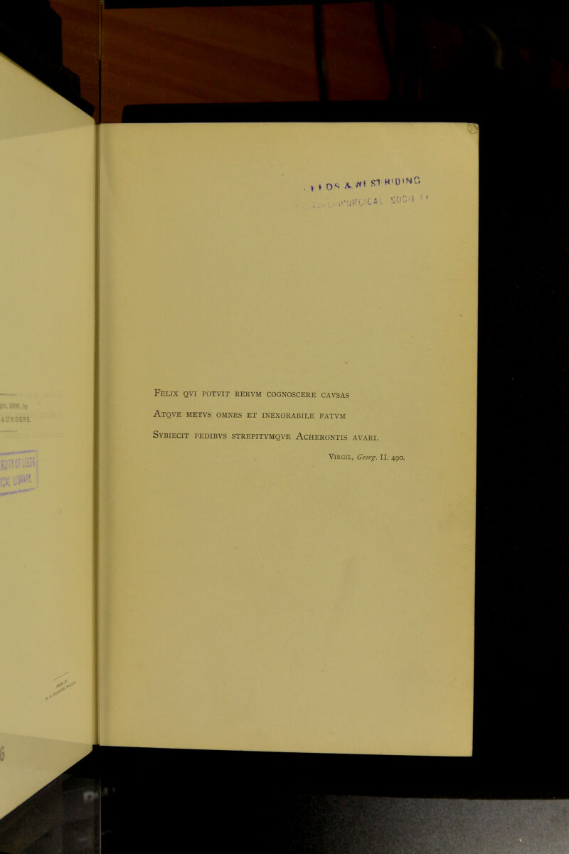 Felix qvi potvit rervm cognoscere cavsas Atqve metvs omnes et inexorabile fatvm SVBIECIT PEDIBVS STREPITVMQVE ACHERONTIS AVARI. Virgil, Georg. II. 490.