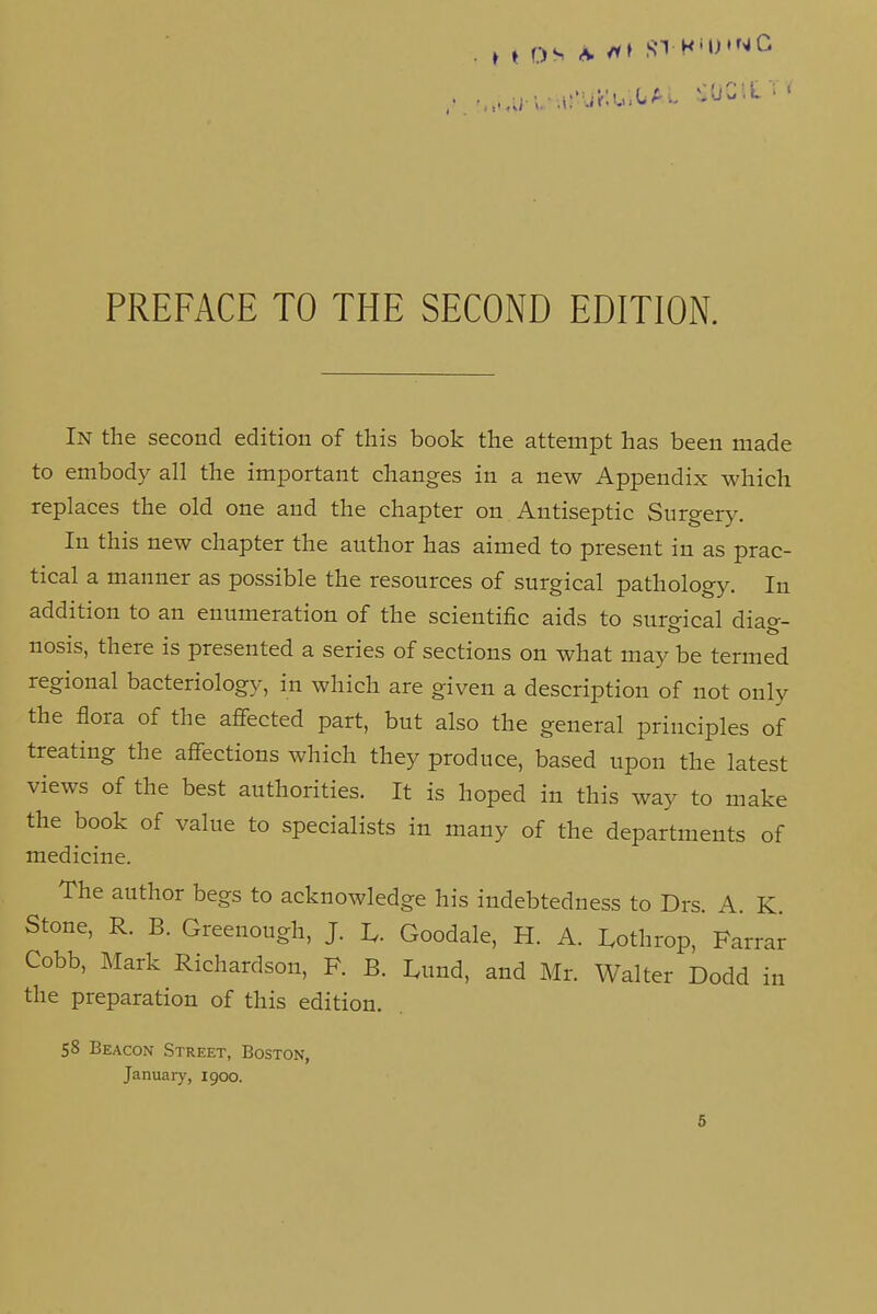 PREFACE TO THE SECOND EDITION. In the second edition of this book the attempt has been made to embody all the important changes in a new Appendix which replaces the old one and the chapter on Antiseptic Surgery. In this new chapter the author has aimed to present in as prac- tical a manner as possible the resources of surgical pathology. In addition to an enumeration of the scientific aids to sureical diao-- nosis, there is presented a series of sections on what may be termed regional bacteriology, in which are given a description of not only the flora of the affected part, but also the general principles of treating the affections which they produce, based upon the latest views of the best authorities. It is hoped in this way to make the book of value to specialists in many of the departments of medicine. The author begs to acknowledge his indebtedness to Drs. A. K. Stone, R. B. Greenough, J. U Goodale, H. A. Lothrop, Farrar Cobb, Mark Richardson, F. B. Lund, and Mr. Walter Dodd in the preparation of this edition. 58 Beacon Street, Boston, January, 1900.