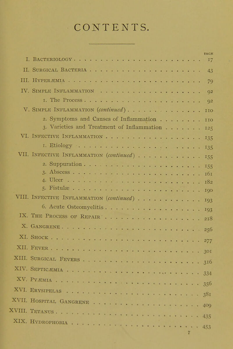 CONTENTS. VAGB I. Bacteriology 17 II. Surgical Bacteria 43 III. Hyperemia 79 rv. Simple Inflammation 92 1. The Process 92 V. Simple Inflammation {continued') no 2. Symptoms and Causes of Inflammation no 3. Varieties and Treatment of Inflammation 125 VI. Infective Inflammation 135 1. Etiology 135 VII. Infective Inflammation (contnmed) 155 2. Suppuration 3. Abscess j5j 4- Ulcer 182 5. Fistulae jc>o VIII. Infective Inflammation (co7itinued) 1^3 6. Acute Osteomyelitis IX. The Process op Repair 218 X. Gangrene 256 XI. Shock 277 XII. Fever 301 XIII. Surgical Fevers XIV. Septicemia .... 334 XV. Py/Emia 356 XVI. Erysipelas .... • 381 XVII. Hospital Gangrene . 409 XVIII. Tetanus ....  435 XIX. Hydrophobia . . 453