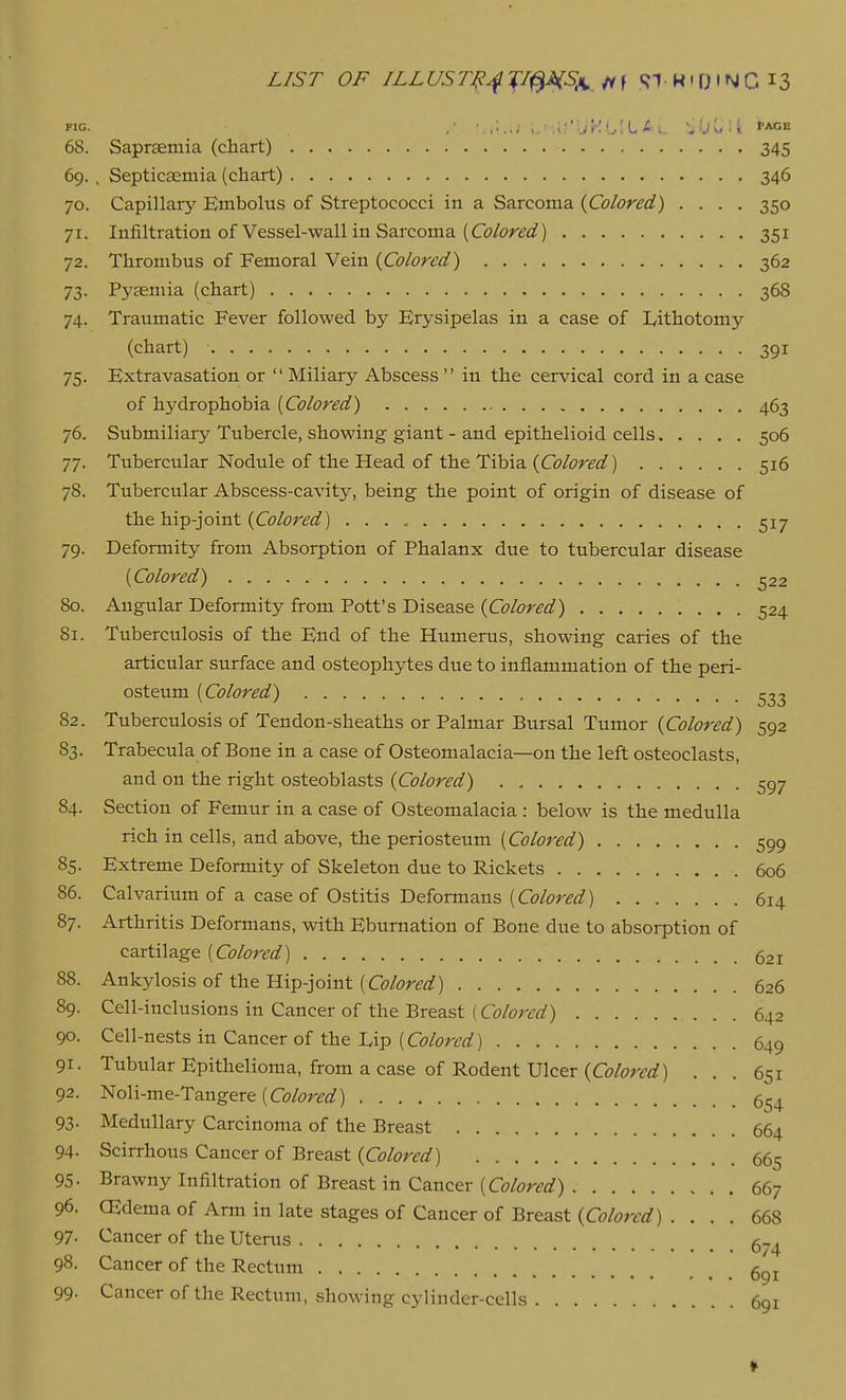 68. Saprasmia (chart) 345 69. , Septicaemia (chart) 346 70. Capillary Embolus of Streptococci in a Sarcoma {Colored) .... 350 71. Infiltration of Vessel-wall in Sarcoma (Co/cr.ffi?) 351 72. Thrombus of Femoral Vein {Colored) 362 73. Pyaemia (chart) 368 74. Traumatic Fever followed by Erysipelas in a case of Lithotomy (chart) 391 75. Extravasation or  Miliary Abscess  in the cervical cord in a case of hydrophobia {Colored) 463 76. Submiliary Tubercle, showing giant - and epithelioid cells 506 77. Tubercular Nodule of the Head of the Tibia {Colored) 516 78. Tubercular Abscess-cavity, being the point of origin of disease of \.h.eh.{p-}o{nt {Colored) 517 79. Deformity from Absorption of Phalanx due to tubercular disease {Colored) ^22 80. Angular Deformity from Pott's Disease {Colored) 524 81. Tuberculosis of the End of the Humerus, showing caries of the articular surface and osteophytes due to inflammation of the peri- osteum [Colored) ^^3 82. Tuberculosis of Tendon-sheaths or Palmar Bursal Tumor {Colored) 592 83. Trabecula of Bone in a case of Osteomalacia—on the left osteoclasts, and on the right osteoblasts {Colored) 597 84. Section of Femur in a case of Osteomalacia : below is the medulla rich in cells, and above, the periosteum {Colored) 599 85. Extreme Deformity of Skeleton due to Rickets 606 86. Calvarium of a case of Ostitis Deformans (G?/or^^f) 614 87. Arthritis Deformans, with Eburnation of Bone due to absorption of cartilage [Colored) 521 88. Ankylosis of the Hip-joint {Colored) 626 89. Cell-inclusions in Cancer of the Breast (a?/o;rrf) 642 90. Cell-nests in Cancer of the Lip [Colored) 649 91- Tubular Epithelioma, from a case of Rodent Ulcer (Co/ori'rf) ... 651 92. Noli-me-Tangere (G9/i7r<?^f) 93- Medullary Carcinoma of the Breast 664 94- Scirrhous Cancer of Breast (Co/i^r^^/) 665 95- Brawny Infiltration of Breast in Cancer (G7/ori?flf) 667 96. CEdemaof Arm in late stages of Cancer of Breast (G7/(?r^flr) . ... 668 97- Cancer of the Uterus 5-^ 98. Cancer of the Rectum 99- Cancer of the Rectum, showing cylinder-cells 691