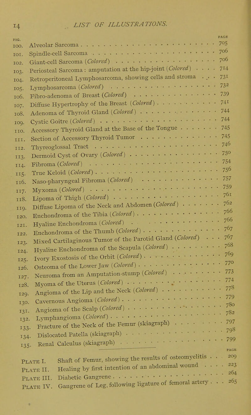PACE FIG. 100. Alveolar Sarcoma 705 101. Spindle-cell Sarcoma 7o6 102. Giant-cell Sarcoma [Colored) 7o6 103. Periosteal Sarcoma: amputation at the hip-joint (C(9/i?r^af) .... 714 104. Retroperitoneal Lymphosarcoma, showing cells and stroma ... . 731 105. Lymphosarcoma [Colored) 732 106. Fibro-adenoma of Breast {Colored) 739 107. Diffuse Hypertrophy of the Breast (Oj/or^rf) 741 108. Adenoma of Thyroid Gland (Co/or^rf) 744 109. Cystic Goitre [Colored) 744 no. Accessory Thyroid Gland at the Base of the Tongue 745 111. Section of Accessory Thyroid Tumor 745 112. Thyreoglossal Tract 74^ 113. Dermoid Cyst of Ovary (G?/(7r^flJ) 75° 114. Fibroma {Colored) ^^^ 115. True Keloid [Colored) 75^ 116. Naso-pharyngeal Fibroma (Cc/(?r^i^) 7o7 117. Myxoma [Colored) 118. Lipoma of Thigh [Colored) '^ 119. DiffuseLipomaof the Neck and Abdomen 762 120. Enchondroma of the Tibia [Colored) 766 121. Hyaline Enchondroma (Co/i^r^^^) • ■ 122 Enchondroma of the Thumb {Colored) 767 123. Mixed Cartilaginous Tumor of the Parotid Gland (C^^W) • • • 767 124. Hyaline Enchondroma of the Scapula (0?/^?r^rf) • 768 125. Ivory Exostosis of the Orbit [Colored) ■■ 7 9 126. Osteoma of the Lower Jaw [Colored) ^7° 127. Neuroma from an Amputation-stump (Co/or^flf) 773 128. Myoma of the Uterus (G9/<?re^!?) , 129. Angioma of the Lip and the Neck (C^j/^^r^rf) 77 130. Cavernous Angioma [Colored) 131. Angioma of the Scalp (Co/^Jr^i^) 132. Lymphangioma {Colored) • 133. Fracture of the Neck of the Femur (skiagraph) 797 114 Dislocated Patella (skiagraph) ''^ 135. Renal Calculus (skiagraph) PAGE PLATE I Shaft of Femur, showing the results of osteomyelitis . . 209 PLATE n. Healing by first intention of an abdominal wound • •  ' Plate IH. Diabetic Gangrene .   ' PLATE IV. Gangrene of Leg, following ligature of femoral artery ... 265