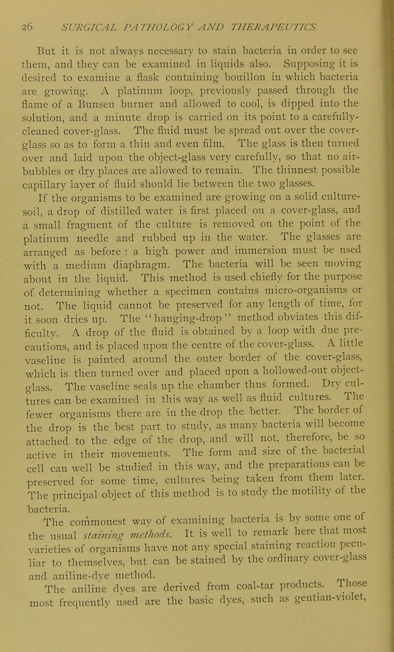 But it is not always necessary to stain bacteria in order to see them, and tliey can be examined in liquids also. Supposing it is desired to examine a flask containing bouillon in which bacteria are growing. A platinum loop, previously passed through the flame of a Bunsen burner and allowed to cool, is dipped into the solution, and a minute drop is carried on its point to a carefully- cleaned cover-glass. The fluid must be spread out over the cover- glass so as to form a thin and even film. The glass is then turned over and laid upon the object-glass very carefully, so that no air- bubbles or dry places are allowed to remain. The thinnest possible capillary layer of fluid should lie between the two glasses. If the organisms to be examined are growing on a solid culture- soil, a drop of distilled water is first placed on a cover-glass, and a small fragment of the culture is removed on the point of the platinum needle and rubbed up in the water. The glasses are arranged as before : a high power and immersion must be used with a medium diaphragm. The bacteria will be seen moving about in the liquid. This method is used chiefly for the purpose of determining whether a specimen contains micro-organisms or not. The liquid cannot be preserved for any length of time, for it soon dries up. The hanging-drop method obviates this dif- ficulty. A drop of the fluid is obtained by a loop with due pre- cautions, and is placed upon the centre of the cover-glass. A little vaseline is painted around the outer border of the cover-glass, which is then turned over and placed upon a hollowed-out object- glass. The vaseline seals up the chamber thus formed. Dry cul- tures can be examined in this way as well as fluid cultures. The fewer organisms there are in the drop the better. The border of the drop is the best part to study, as many bacteria will become attached to the edge of the drop, and will not, therefore, be so active in their movements. The form and size of the bacterial cell can well be studied in this way, and the preparations can be preserved for some time, cultures being taken from them later. The principal object of this method is to study the motility of the bacteria. The commonest way of examining bacteria is by some one ot the usual staining methods. It is well to remark here that most varieties of organisms have not any special staining reaction pecu- liar to themselves, but can be stained by the ordinary cover-glass and aniline-dye method. The aniline dyes are derived from coal-tar products. Those most frequently used are the basic dyes, such as gentian-violet,