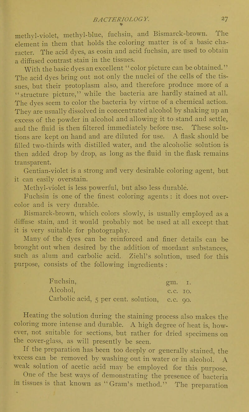 methyl-violet, methyl-blue, fuchsin, and Bismarck-brown. The element in them that holds the coloring matter is of a basic cha- racter. The acid dyes, as eosin and acid fuchsin, are used to obtain a diffused contrast stain in the tissues. With the basic dyes an excellent color picture can be obtained. The acid dyes bring out not only the nuclei of the cells of the tis- sues, but their protoplasm also, and therefore produce more of a structure picture, while the bacteria are hardly stained at all. The dyes seem to color the bacteria by virtue of a chemical action. They are usually dissolved in concentrated alcohol by shaking up an excess of the powder in alcohol and allowing it to stand and settle, and the fluid is then filtered immediately before use. These solu- tions are kept on hand and are diluted for use. A flask should be filled two-thirds with distilled water, and the alcoholic solution is then added drop by drop, as long as the fluid in the flask remains transparent. Gentian-violet is a strong and very desirable coloring agent, but it can easily overstain. Methyl-violet is less powerful, but also less durable. Fuchsin is one of the finest coloring agents : it does not over- color and is very durable. Bismarck-brown, which colors slowly, is usually employed as a diff'use stain, and it would probably not be used at all except that it is very suitable for photography. Many of the dyes can be reinforced and finer details can be brought out when desired by the addition of mordant substances, such as alum and carbolic acid. Ziehl's solution, used for this purpose, consists of the following ingredients : Fuchsin, g-m. i. Alcohol, c.c. 10. Carbolic acid, 5 per cent, solution, c.c. 90. Heating the solution during the staining process also makes the coloring more intense and durable. A high degree of heat is, how- ever, not suitable for sections, but rather for dried specimens on the cover-glass, as will presently be seen. If the preparation has been too deeply or generally stained, the excess can be removed by washing out in water or in alcohol. A weak solution of acetic acid may be employed for this purpose. One of the best ways of demonstrating the presence of bacteria in tissues is that known as Gram's method. The preparation