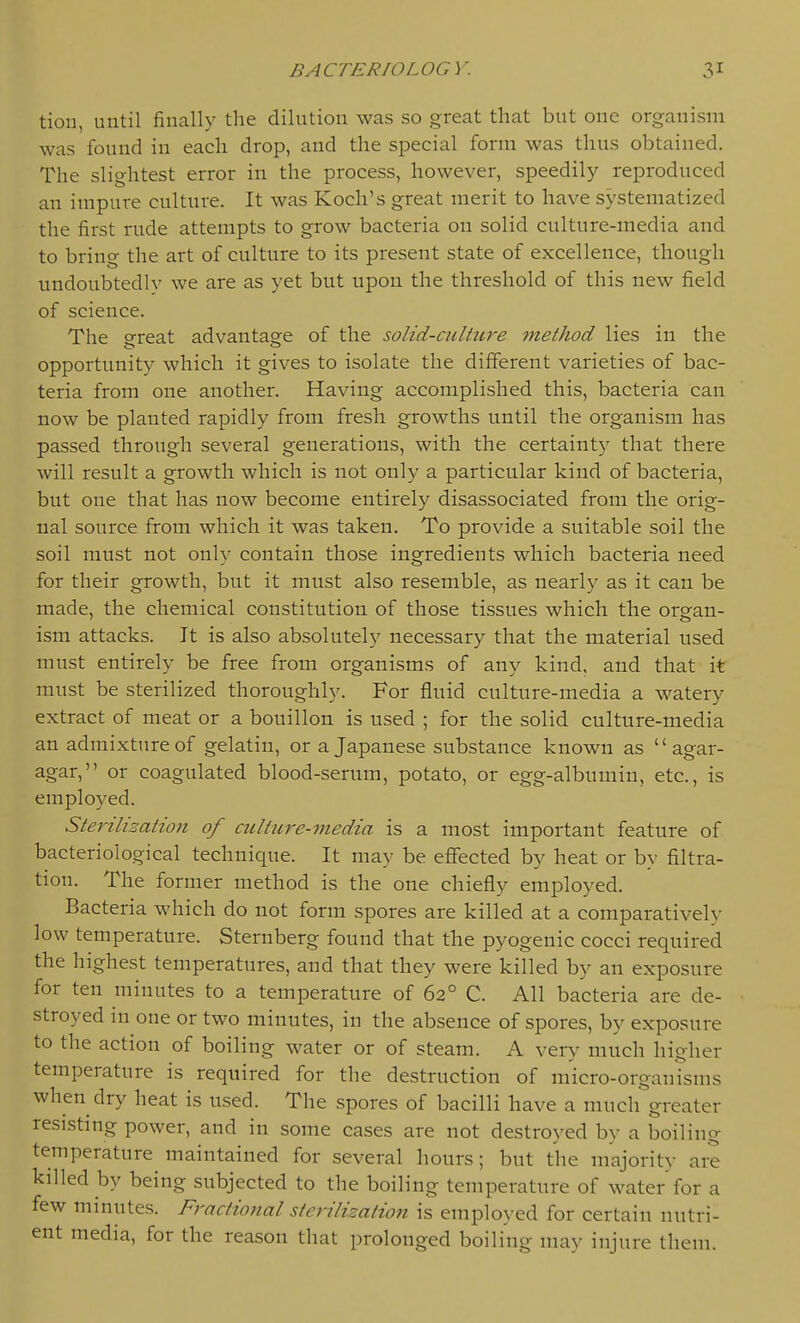 tiou, until finally the dilution was so great that but one organism was found in each drop, and the special form was thus obtained. The slightest error in the process, however, speedily reproduced an impure culture. It was Koch's great merit to have systematized the first rude attempts to grow bacteria on solid culture-media and to bring the art of culture to its present state of excellence, though undoubtedly we are as yet but upon the threshold of this new field of science. The o-reat advantas^e of the solid-culture method lies in the opportunity which it gives to isolate the different varieties of bac- teria from one another. Having accomplished this, bacteria can now be planted rapidly from fresh growths until the organism has passed through several generations, with the certainty that there will result a growth which is not only a particular kind of bacteria, but one that has now become entirely disassociated from the orig- nal source from which it was taken. To provide a suitable soil the soil must not only contain those ingredients which bacteria need for their growth, but it must also resemble, as nearly as it can be made, the chemical constitution of those tissues which the orsfan- ism attacks. It is also absolutely necessary that the material used must entirely be free from organisms of any kind, and that it must be sterilized thoroughly. For fluid culture-media a watery extract of meat or a bouillon is used ; for the solid culture-media an admixture of gelatin, or a Japanese substance known as agar- agar, or coagulated blood-serum, potato, or egg-albumin, etc., is employed. Sterilisation of culture-7nedia is a most important feature of bacteriological technique. It may be effected by heat or by filtra- tion. The former method is the one chiefly employed. Bacteria which do not form spores are killed at a comparatively low temperature. Sternberg found that the pyogenic cocci required the highest temperatures, and that they were killed by an exposure for ten minutes to a temperature of 62° C. All bacteria are de- stroyed in one or two minutes, in the absence of spores, by exposure to the action of boiling water or of steam. A very much higher temperature is required for the destruction of micro-organisms when dry heat is nsed. The spores of bacilli have a much greater resisting power, and in some cases are not destroyed by a boiling temperature maintained for several hours; but the majority are killed by being subjected to the boiling temperature of water for a few minutes. Fractional sterilization is employed for certain nutri- ent media, for the reason that prolonged boiling may injure them.
