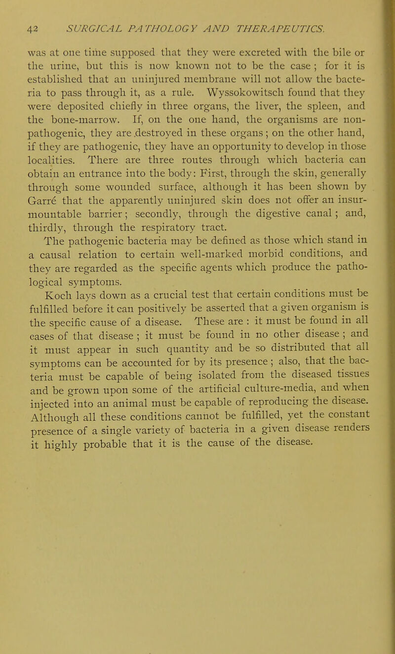 was at one tiihe supposed that they were excreted with the bile or the urine, but this is now known not to be the case ; for it is established that an uninjured membrane will not allow the bacte- ria to pass through it, as a rule. Wyssokowitsch found that they were deposited chiefly in three organs, the liver, the spleen, and the bone-marrow. If, on the one hand, the organisms are non- pathogenic, they are .destroyed in these organs; on the other hand, if they are pathogenic, they have an opportunity to develop in those localities. There are three routes through which bacteria can obtain an entrance into the body: First, through the skin, generally through some wounded surface, although it has been shown by Garre that the apparently uninjured skin does not offer an insur- mountable barrier; secondly, through the digestive canal; and, thirdly, through the respiratory tract. The pathogenic bacteria may be defined as those which stand in a causal relation to certain well-marked morbid conditions, and they are regarded as the specific agents which produce the patho- logical symptoms. Koch lays down as a crucial test that certain conditions must be fulfilled before it can positively be asserted that a given organism is the specific cause of a disease. These are : it must be found in all cases of that disease ; it must be found in no other disease ; and it must appear in such quantity and be so distributed that all symptoms can be accounted for by its presence; also, that the bac- teria must be capable of being isolated from the diseased tissues and be grown upon some of the artificial culture-media, and when injected into an animal must be capable of reproducing the disease. Although all these conditions cannot be fulfilled, yet the constant presence of a single variety of bacteria in a given disease renders it highly probable that it is the cause of the disease.