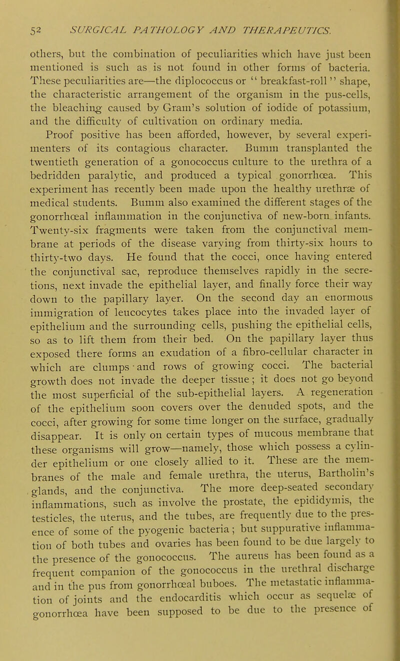 others, but the combination of peculiarities which have just been mentioned is such as is not found in other forms of bacteria. These peculiarities are—the diplococcus or  breakfast-roll  shape, the characteristic arrangement of the organism in the pus-cells, the bleachiug caused by Gram's solution of iodide of potassium, and the difficulty of cultivation on ordinary media. Proof positive has been afforded, however, by several experi- menters of its contagious character. Bumm transplanted the twentieth generation of a gonococcus culture to the urethra of a bedridden paralytic, and produced a typical gonorrhoea. This experiment has recently been made upon the healthy urethrse of medical students. Bumm also examined the different stages of the gonorrhoeal inflammation in the conjunctiva of new-born, infants. Twenty-six fragments were taken from the conjunctival mem- brane at periods of the disease varying from thirty-six hours to thirty-two days. He found that the cocci, once having entered the conjunctival sac, reproduce themselves rapidly in the secre- tions, next invade the epithelial layer, and finally force their way down to the papillary layer. On the second day an enormous immigration of leucocytes takes place into the invaded layer of epithelium and the surrounding cells, pushing the epithelial cells, so as to lift them from their bed. On the papillary layer thus exposed there forms an exudation of a fibro-cellular character in which are clumps • and rows of growing cocci. The bacterial growth does not invade the deeper tissue; it does not go beyond the most superficial of the sub-epithelial layers. A regeneration of the epithelium soon covers over the denuded spots, and the cocci, after growing for some time longer on the surface, gradually disappear. It is only on certain types of mucous membrane that these organisms will grow—namely, those which possess a cylin- der epithelium or one closely allied to it. These are the mem- branes of the male and female urethra, the uterus, Bartholin's glands, and the conjunctiva. The more deep-seated secondar}- inflammations, such as involve the prostate, the epididymis, the testicles, the uterus, and the tubes, are frequently due to the pres- ence of some of the pyogenic bacteria ; but suppurative inflamma- tion of both tubes and ovaries has been found to be due largely to the presence of the gonococcus. The aureus has been found as a frequent companion of the gonococcus in the urethral discharge and in the pus from gonorrhoeal buboes. The metastatic inflamma- tion of joints and the endocarditis which occur as sequela; of cronorrhoea have been supposed to be due to the presence of