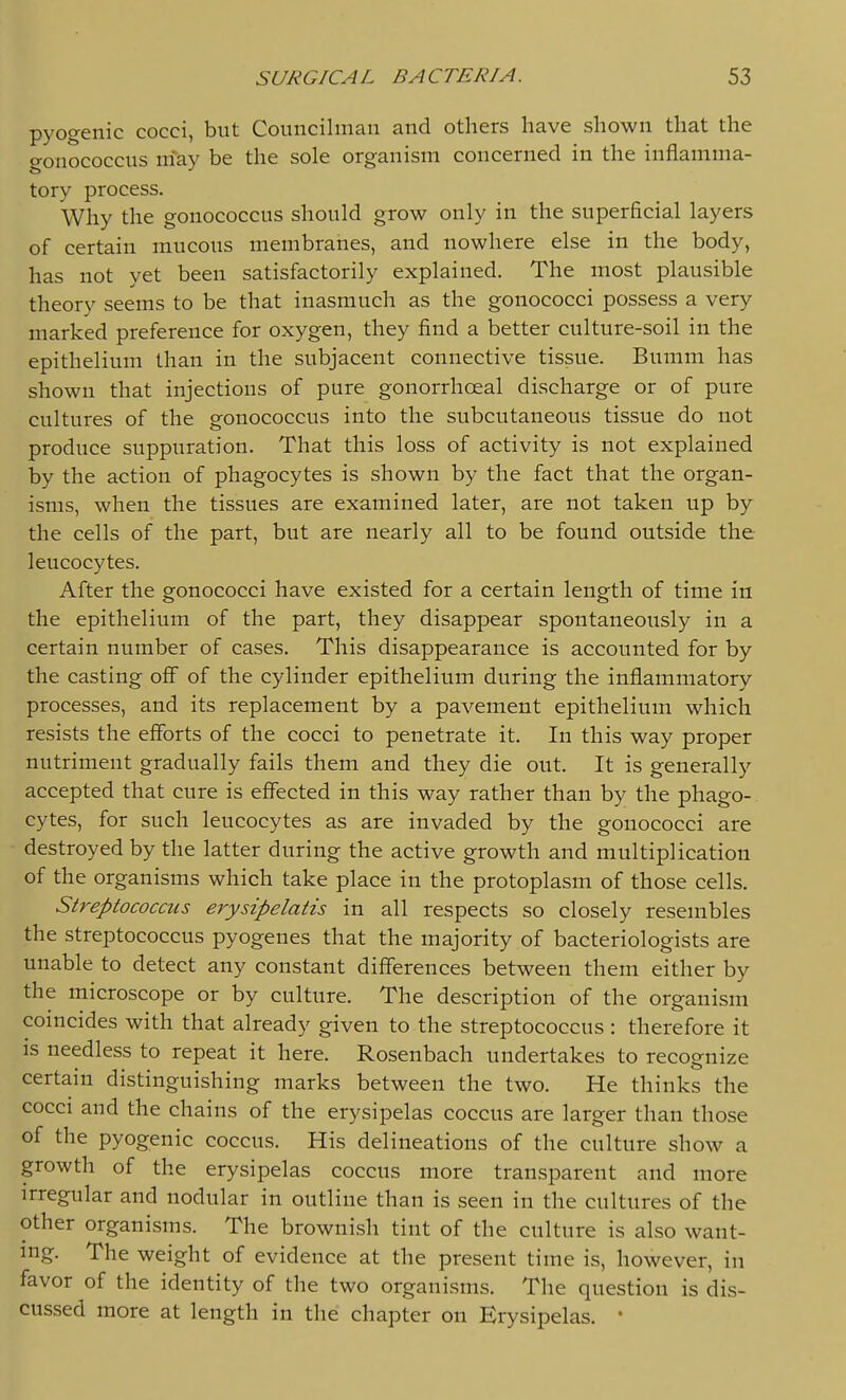 pyogenic cocci, but Councilman and others have shown that the gonococcus m'ay be the sole organism concerned in the inflamma- tory process. Why the gonococcus should grow only in the superficial layers of certain mucous membranes, and nowhere else in the body, has not yet been satisfactorily explained. The most plausible theory seems to be that inasmuch as the gonococci possess a very marked preference for oxygen, they find a better culture-soil in the epithelium than in the subjacent connective tissue. Bumm has shown that injections of pure gonorrhoeal discharge or of pure cultures of the gonococcus into the subcutaneous tissue do not produce suppuration. That this loss of activity is not explained by the action of phagocytes is shown by the fact that the organ- isms, when the tissues are examined later, are not taken up by the cells of the part, but are nearly all to be found outside the leucocytes. After the gonococci have existed for a certain length of time in the epithelium of the part, they disappear spontaneously in a certain number of cases. This disappearance is accounted for by the casting off of the cylinder epithelium during the inflammatory processes, and its replacement by a pavement epithelium which resists the efforts of the cocci to penetrate it. In this way proper nutriment gradually fails them and they die out. It is generally accepted that cure is effected in this way rather than by the phago- cytes, for such leucocytes as are invaded by the gonococci are destroyed by the latter during the active growth and multiplication of the organisms which take place in the protoplasm of those cells. Streptococcus erysipelatis in all respects so closely resembles the streptococcus pyogenes that the majority of bacteriologists are unable to detect any constant differences between them either by the microscope or by culture. The description of the organism coincides with that already given to the streptococcus : therefore it is needless to repeat it here. Rosenbach undertakes to recognize certain distinguishing marks between the two. He thinks the cocci and the chains of the erysipelas coccus are larger than those of the pyogenic coccus. His delineations of the culture show a growth of the erysipelas coccus more transparent and more irregular and nodular in outline than is seen in the cultures of the other organisms. The brownish tint of the culture is also want- ing. The weight of evidence at the present time is, however, in favor of the identity of the two organisms. The question is dis- cussed more at length in the chapter on Erysipelas. *