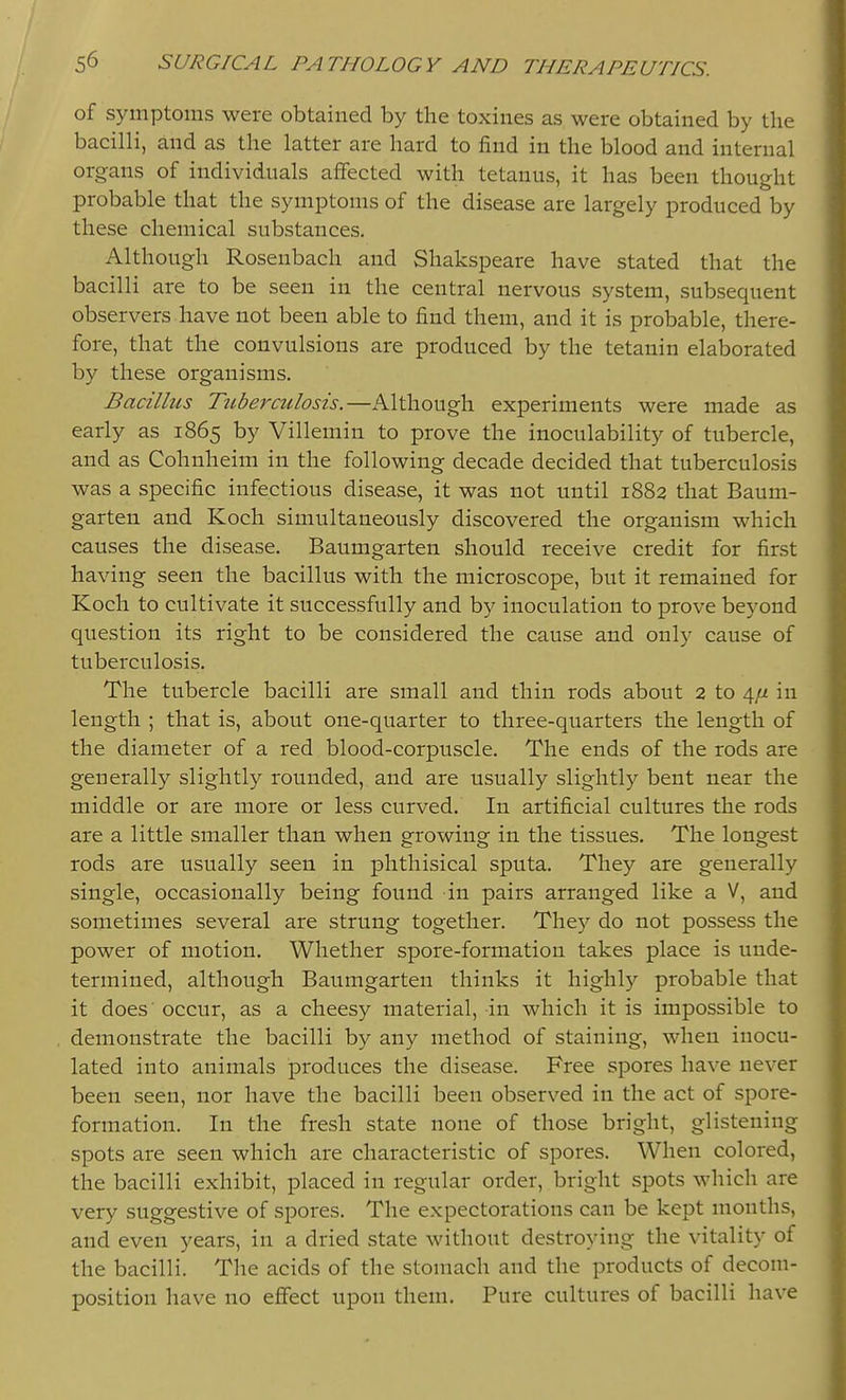 of symptoms were obtained by the toxines as were obtained by the bacilli, and as the latter are hard to find in the blood and internal organs of individuals affected with tetanus, it has been thought probable that the symptoms of the disease are largely produced by these chemical substances. Although Rosenbach and Shakspeare have stated that the bacilli are to be seen in the central nervous system, subsequent observers have not been able to find them, and it is probable, there- fore, that the convulsions are produced by the tetanin elaborated by these organisms. Bacillus Tuberculosis.—Although experiments were made as early as 1865 by Villemin to prove the inoculability of tubercle, and as Cohnheim in the following decade decided that tuberculosis was a specific infectious disease, it was not until 1882 that Baum- garten and Koch simultaneously discovered the organism which causes the disease. Baumgarten should receive credit for first having seen the bacillus with the microscope, but it remained for Koch to cultivate it successfully and by inoculation to prove beyond question its right to be considered the cause and only cause of tuberculosis. The tubercle bacilli are small and thin rods about 2 to 4/^ in length ; that is, about one-quarter to three-quarters the length of the diameter of a red blood-corpuscle. The ends of the rods are generally slightly rounded, and are usually slightly bent near the middle or are more or less curved. In artificial cultures the rods are a little smaller than when growing in the tissues. The longest rods are usually seen in phthisical sputa. They are generally single, occasionally being found in pairs arranged like a V, and sometimes several are strung together. They do not possess the power of motion. Whether spore-formation takes place is unde- termined, although Baumgarten thinks it highly probable that it does occur, as a cheesy material, in which it is impossible to demonstrate the bacilli by any method of staining, when inocu- lated into animals produces the disease. Free spores have never been seen, nor have the bacilli been observed in the act of spore- formation. In the fresh state none of those bright, glistening spots are seen which are characteristic of spores. When colored, the bacilli exhibit, placed in regular order, bright spots which are very suggestive of spores. The expectorations can be kept months, and even years, in a dried state without destroying the vitality of the bacilli. The acids of the stomach and the products of decom- position have no effect upon them. Pure cultures of bacilli have