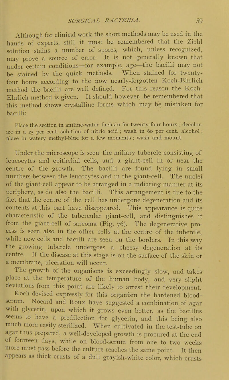 Although for clinical work the short methods may be used in the hands of experts, still it must be remembered that the Ziehl solution stains a number of spores, which, unless recognized, may prove a source of error. It is not generally known that under certain conditions—for example, age—the bacilli may not be stained by the quick methods. When stained for twenty- four hours according to the now nearly-forgotten Koch-Ehrlich method the bacilli are well defined. For this reason the Koch- Ehrlich method is given. It should however, be remembered that this method shows crystalline forms which may be mistaken for bacilli: Place the section in aniline-water fuchsin for twenty-four hours ; decolor- ize in a 25 per cent, solution of nitric acid ; wash in 60 per cent, alcohol; place in watery methyl-blue for a few moments ; wash and mount. Under the microscope is seen the miliary tubercle consisting of leucocytes and epithelial cells, and a giant-cell in or near the centre of the growth. The bacilli are found lying in small numbers between the leucocytes and in the giant-cell. The nuclei of the giant-cell appear to be arranged in a radiating manner at its periphery, as do also the bacilli. This arrangement is due to the fact that the centre of the cell has undergone degeneration and its contents at this part have disappeared. This appearance is quite characteristic of the tubercular giant-cell, and distinguishes it from the giant-cell of sarcoma (Fig. 76). The degenerative pro- cess is seen also in the other cells at the centre of the tubercle, while new cells and bacilli are seen on the borders. In this way the growing tubercle undergoes a cheesy degeneration at its centre. If the disease at this stage is on the surface of the skin or a membrane, ulceration will occur. The growth of the organisms is exceedingly slow, and takes place at the temperature of the human body, and very slight deviations from this point are likely to arrest their development. Koch devised expressly for this organism the hardened blood- serum. Nocard and Roux have suggested a combination of agar with glycerin, upon which it grows even better, as the bacillus seems to have a predilection for glycerin, and this being also much more easily sterilized. When cultivated in the test-tiibe on agar thus prepared, a well-developed growth is procured at the end of fourteen days, while on blood-serum from one to two weeks more must pass before the culture readies the same point. It then appears as thick crusts of a dull grayish-white color, which crusts