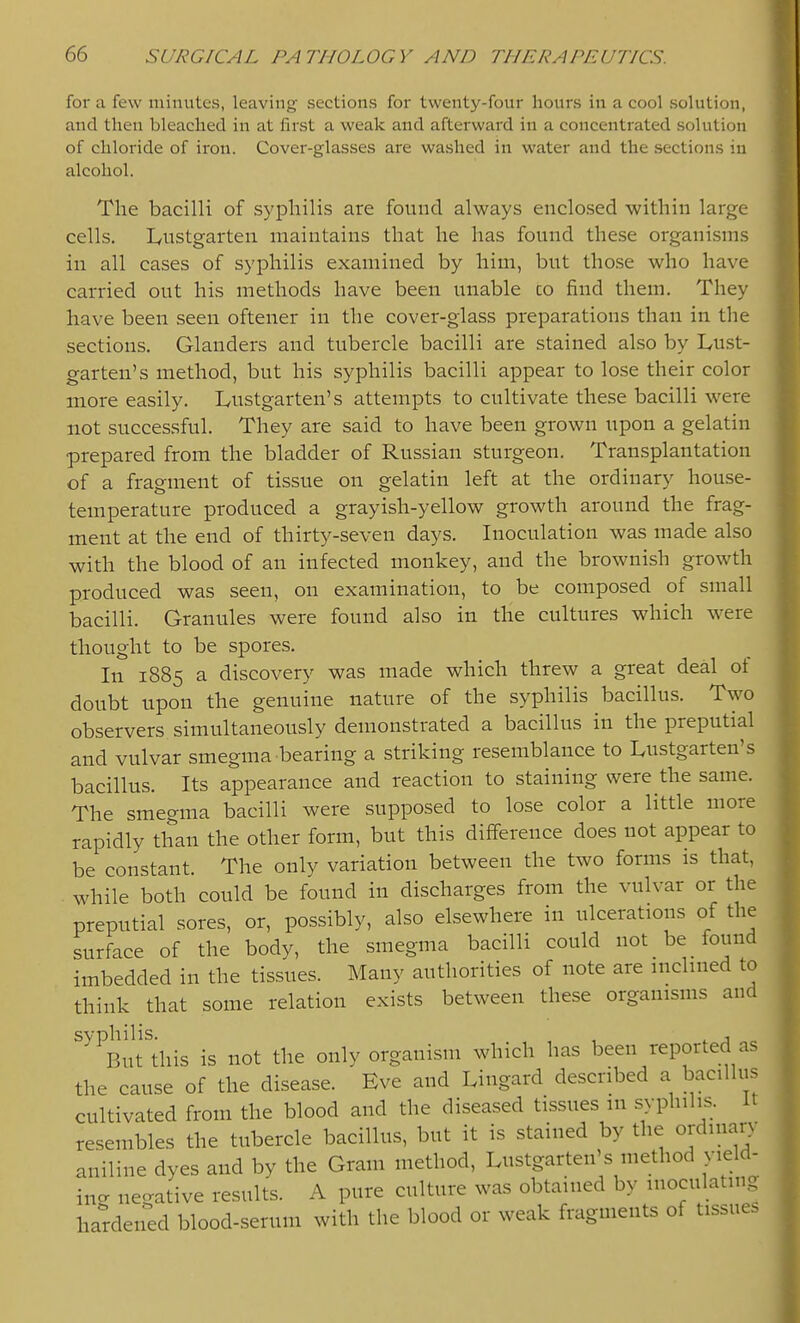 for u few niimitc'S, leaving .sections for twenty-four hours in a cool solution, and then bleached in at first a weak and afterward in a concentrated solution of chloride of iron. Cover-glasses are washed in water and the sections in alcohol. The bacilli of syphilis are found always enclosed within large cells. L,ustgarten maintains that he has found these organisms in all cases of syphilis examined by him, but those who have carried out his methods have been unable co find them. They have been seen oftener in the cover-glass preparations than in the sections. Glanders and tubercle bacilli are stained also by Lust- garten's method, but his syphilis bacilli appear to lose their color more easily. Lustgarten's attempts to cultivate these bacilli were not successful. They are said to have been grown upon a gelatin prepared from the bladder of Russian sturgeon. Transplantation of a fragment of tissue on gelatin left at the ordinary house- temperature produced a grayish-yellow growth around the frag- ment at the end of thirty-seven days. Inoculation was made also with the blood of an infected monkey, and the brownish growth produced was seen, on examination, to be composed of small bacilli. Granules were found also in the cultures which w^ere thought to be spores. In 1885 a discovery was made which threw a great deal of doubt upon the genuine nature of the syphilis bacillus. Two observers simultaneously demonstrated a bacillus in the preputial and vulvar smegma bearing a striking resemblance to Lustgarten's bacillus. Its appearance and reaction to staining were the same. The smegma bacilli were supposed to lose color a little more rapidly than the other form, but this difference does not appear to be constant. The only variation between the two forms is that, . while both could be found in discharges from the vulvar or the preputial sores, or, possibly, also elsewhere in ulcerations of the surface of the body, the smegma bacilli could not be found imbedded in the tissues. Many authorities of note are inclined to think that some relation exists between these organisms and ^^^But'this is not the only organism which has been reported as the cause of the disease. Eve and Lingard described a bacillus cultivated from the blood and the diseased tissues in syphilis. It resembles the tubercle bacillus, but it is stained by the ordinary aniline dyes and by the Gram method, Lustgarten's method yield- inc negative results. A pure culture was obtained by inoculating hardened blood-serum with the blood or weak fragments of tissues