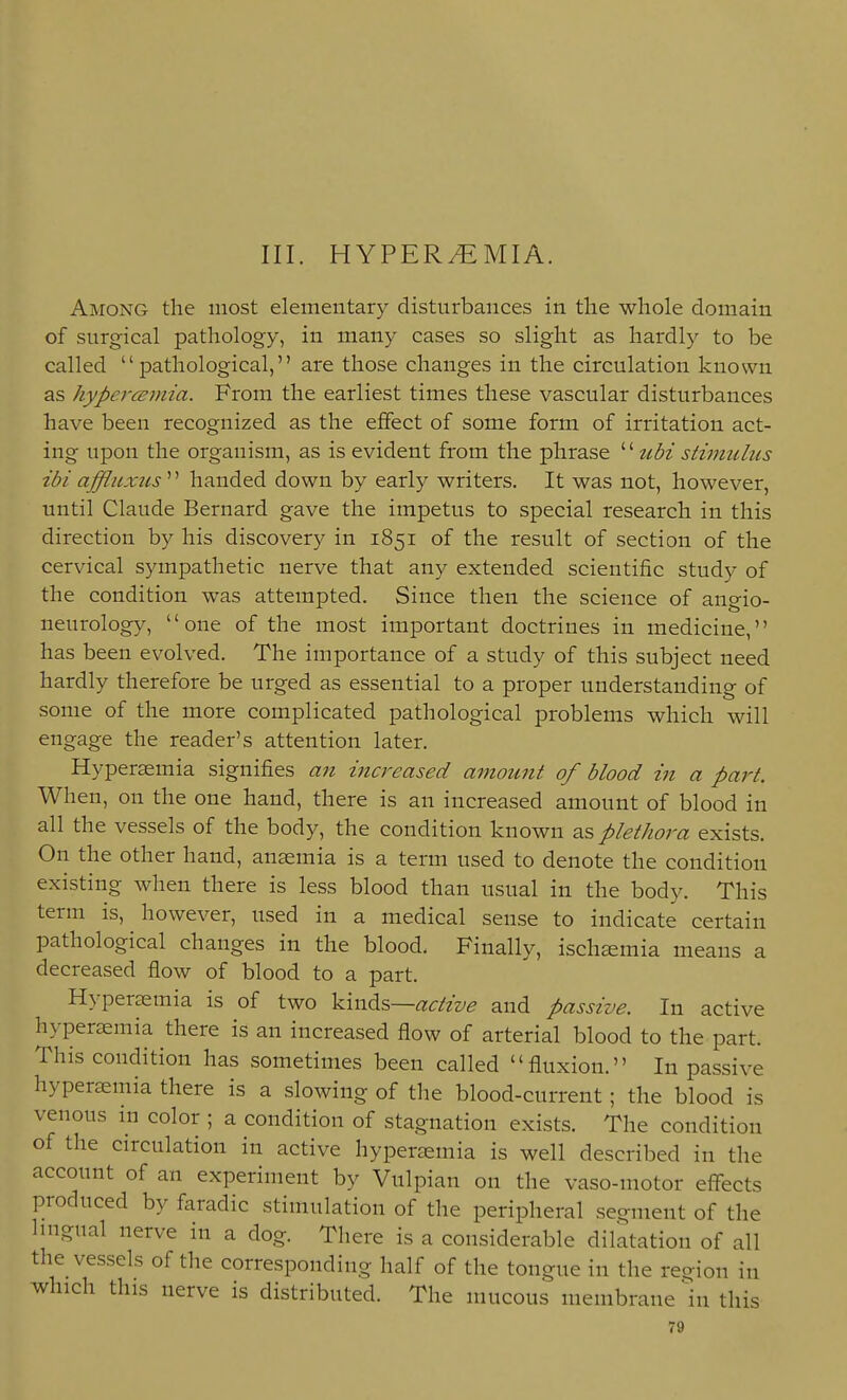 III. HYPEREMIA. Among the most elementary disturbances in the whole domain of surgical pathology, in many cases so slight as hardly to be called pathological, are those changes in the circulation known as hypercBinia. From the earliest times these vascular disturbances have been recognized as the effect of some form of irritation act- ing upon the organism, as is evident from the phrase '' ubi stiimilus ibi affluxus'''' handed down by early writers. It was not, however, until Claude Bernard gave the impetus to special research in this direction by his discovery in 1851 of the result of section of the cervical sympathetic nerve that any extended scientific study of the condition was attempted. Since then the science of angio- neurology, one of the most important doctrines in medicine, has been evolved. The importance of a study of this subject need hardly therefore be urged as essential to a proper understanding of some of the more complicated pathological problems which will engage the reader's attention later. Hyperaemia signifies an increased amount of blood in a part. When, on the one hand, there is an increased amount of blood in all the vessels of the body, the condition known as plethora exists. On the other hand, anaemia is a term used to denote the condition existing when there is less blood than usual in the body. This term is, however, used in a medical sense to indicate certain pathological changes in the blood. Finally, ischsemia means a decreased flow of blood to a part. Hypersemia is of two Yxxx^s—active and passive. In active hyperaemia there is an increased flow of arterial blood to the part. This condition has sometimes been called fluxion. In passive hyperaemia there is a slowing of the blood-current; the blood is venous m color ; a condition of stagnation exists. The condition of the circulation in active hyperaemia is well described in the account of an experiment by Vulpian on the vaso-motor eflfects produced by faradic stimulation of the peripheral segment of the Imgual nerve in a dog. There is a considerable dilatation of all the vessels of the corresponding half of the tongue in the region in which this nerve is distributed. The mucous membrane hi this