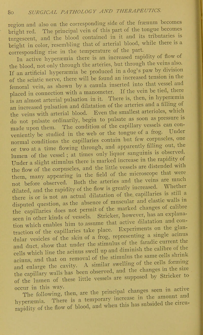 recvion and also on the correspondinp; side of the frEenum becomes bi-Tght red. The principal vein of this part of the tongue becomes tur^escent, and the blood contained in it and its tributaries is bright in color, resembling that of arterial blood, while there is a corresponding rise in the temperature of the part. In active hyperemia there is an increased rapidity of flow of +he blood, not only through the arteries, but through the venis also. If an artificial hyperemia be produced in a dog's paw by division of the sciatic nerve, there will be found an increased tension in the femoral vein, as shown by a canula inserted into that vessel and placed in connection with a manometer. If the vein be tied, there is an almost arterial pulsation in it. There is, then, in hyperaemia an increased pulsation and dilatation of the arteries and a iiHi^g of the veins with arterial blood. Even the smallest arterioles, which do not pulsate ordinarily, begin to pulsate as soon as pressure is made upon them. The condition of the capillary vessels can con- veniently be studied in the web or the tongue of a frog. Under normal conditions the capillaries contain but few corpuscles, one or two at a time flowing through, and apparently filling out, the lumen of the vessel ; at times only liquor sanguinis is observed Under a slight stimulus there is marked increase in the rapidity of the flow of the corpuscles, and the little vessels are distended with them, many appearing in the field of the microscope that were not before'observed. Both the arteries and the veins ar. much dilated, and the rapidity of the flow is greatly increased. Wh ti er there is or is not an actual dilatation of the capillaries is s ll a disputed question, as the absence of muscular and elastic waU^^^^^^ the capillaries does not permit of the marked changes of calibre seen in other kinds of vessels. Strieker, however has an explana- 011 which enables him to assume that active dilatation and con- traction of the capillaries take place. Experiments - l.e J - dular vesicles of the skin of a frog, representing a single acin s a d duct, show that under the stimulus of cells which line the acinus swell up and dimmish the calibre of the acinurand that on removal of the stimulus the same cells shrink Tnd enlarge the cavity. A similar swelling of the cells formmg he caX walls has\een observed, and the ^^^^ of the lumen of these little vessels are supposed b> Strieker ^^^ef^w::^then, are the principal changes seen in acdve ilie 10^^°^^ ' rary increase in the amount and JflrortLd, a^^ l.. has subsided the ci.c„-
