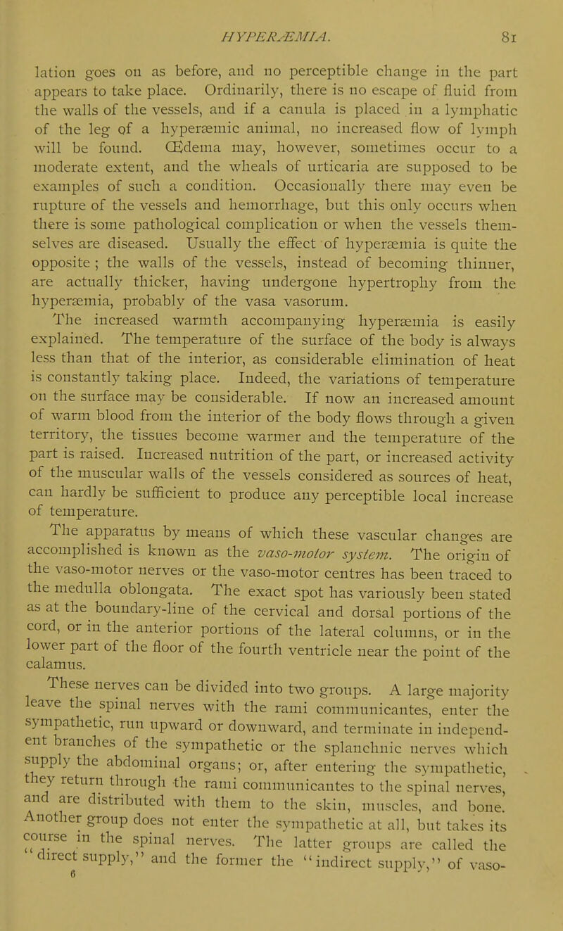 lation goes on as before, and no perceptible change in the part appears to take place. Ordinarily, there is no escape of fluid from the walls of the vessels, and if a canula is placed in a lymj)hatic of the leg qf a hyperaemic animal, no increased flow of lymph will be found. CEdema may, however, sometimes occur to a moderate extent, and the wheals of urticaria are supposed to be examples of such a condition. Occasionally there may even be rupture of the vessels and hemorrhage, but this only occurs when there is some pathological complication or when the vessels them- selves are diseased. Usually the efiect of hypersemia is quite the opposite ; the walls of the vessels, instead of becoming thinner, are actually thicker, having undergone hypertrophy from the hypersemia, probably of the vasa vasorum. The increased warmth accompanying hypersemia is easily explained. The temperature of the surface of the body is always less than that of the interior, as considerable elimination of heat is constantly taking place. Indeed, the variations of temperature on the surface may be considerable. If now an increased amount of warm blood from the interior of the body flows through a given territory, the tissues become warmer and the temperature of the part is raised. Increased nutrition of the part, or increased activity of the muscular walls of the vessels considered as sources of heat, can hardly be sufficient to produce any perceptible local increase of temperature. The apparatus by means of which these vascular changes are accomplished is known as the vaso-motor system. The origin of the vaso-motor nerves or the vaso-motor centres has been traced to the medulla oblongata. The exact spot has variously been stated as at the^ boundary-line of the cervical and dorsal portions of the cord, or in the anterior portions of the lateral columns, or in the lower part of the floor of the fourth ventricle near the point of the calamus. These nerves can be divided into two groups. A large majority leave the spinal nerves with the rami communicantes, enter the sympathetic, run upward or downward, and terminate in independ- ent branches of the sympathetic or the splanchnic nerves which supply the abdominal organs; or, after entering the sympathetic, they return through the rami communicantes to the spinal nerves, and are distributed with them to the skin, muscles, and bone. Another group does not enter the sympathetic at all, but takes its course m the spinal nerves. The latter groups are called the direct supply, and the former the indirect supplv, of vase-