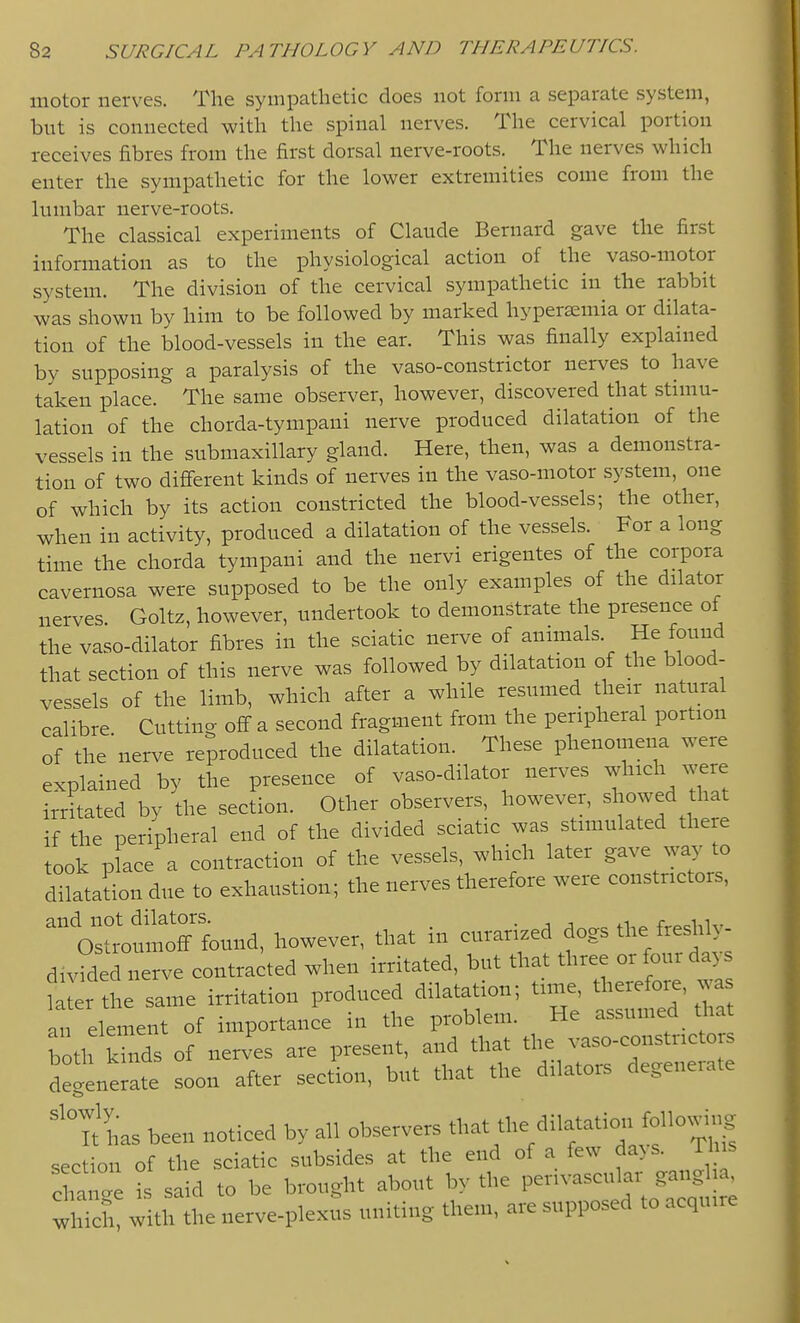 motor nerves. The sympathetic does not form a separate system, bnt is connected with the spinal nerves. The cervical portion receives fibres from the first dorsal nerve-roots. The nerves which enter the sympathetic for the lower extremities come from the lumbar nerve-roots. The classical experiments of Claude Bernard gave the first information as to the physiological action of the vaso-motor system. The division of the cervical sympathetic in the rabbit was shown by him to be followed by marked hypersemia or dilata- tion of the blood-vessels in the ear. This was finally explained by supposing a paralysis of the vaso-constrictor nerves to have taken place. The same observer, however, discovered that stimu- lation of the chorda-tympani nerve produced dilatation of the vessels in the submaxillary gland. Here, then, was a demonstra- tion of two different kinds of nerves in the vaso-motor system, one of which by its action constricted the blood-vessels; the other, when in activity, produced a dilatation of the vessels. For a long time the chorda tympani and the nervi erigentes of the corpora cavernosa were supposed to be the only examples of the dilator nerves. Goltz, however, undertook to demonstrate the presence of the vaso-dilator fibres in the sciatic nerve of annuals. He found that section of this nerve was followed by dilatation of the blood- vessels of the limb, which after a while resumed their natural calibre Cutting off a second fragment from the peripheral portion of the'nerve reproduced the dilatation. These phenomena were explained by the presence of vaso-dilator nerves which were irritated by the section. Other observers, however, showed that if the peripheral end of the divided sciatic was stimulated there took place a contraction of the vessels, which later gave way to dilatation due to exhaustion; the nerves therefore were constrictors, ^'Os— Wever, that in curari.ed dogs the fre^Uy- divided nerve contracted when irritated, but that three or four days t er the same irritation produced dilatation; time, therefore, was an element of importance in the problem. He assumed_ that both Ws of nerves are present, and that the vaso-constricto s degenerate soon after section, but that the dilators degenerate ''Tt has been noticed by all observers tl-t the dilatation following section of the sciatic subsides at the end of a few da>s. Th s Chan.e is said to be brought about by the perivascular ganglia, S with the nerve-plexus uniting them, are supposed to acquire