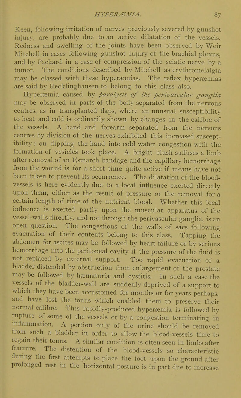 Keen, following irritation of nerves previously severed by gunshot injury, are probably due to an active dilatation of the vessels. Redness and swelling of the joints have been observed by Weir Mitchell in cases following gunshot injury of the brachial plexus, and by Packard in a case of compression of the sciatic nerve by a tumor. The conditions described by Mitchell as erythromclalgia may be classed with these hyperasmias. The reflex hyperseniias are said by Recklinghausen to belong to this class also. Hypersemia caused by paralysis of the perivascular ganglia may be observed in parts of the body separated from the nervous centres, as in transplanted flaps, where an unusual susceptibility to heat and cold is ordinarily shown by changes in the calibre of the vessels. A hand and forearm separated from the nervous centres by division of the nerves exhibited this increased suscept- ibility : on dipping the hand into cold water congestion with the formation of vesicles took place. A bright blush suffuses a limb after removal of an Esmarch bandage and the capillary hemorrhage from the wound is for a short time quite active if means have not been taken to prevent its occurrence. The dilatation of the blood- vessels is here evidently due to a local influence exerted directly upon them, either as the result of pressure or the removal for a certain length of time of the nutrient blood. Whether this local influence is exerted partly upon the muscular apparatus of the vessel-walls directly, and not through the perivascular ganglia, is an open question. The congestions of the walls of sacs following evacuation of their contents belong to this class. Tapping the abdomen for ascites may be followed by heart failure or by serious hemorrhage into the peritoneal cavity if the pressure of the fluid is not replaced by external support. Too rapid evacuation of a bladder distended by obstruction from enlargement of the prostate may be followed by haematuria and cystitis. In such a case the vessels of the bladder-wall are suddenly deprived of a support to which they have been accustomed for months or for years perhaps, and have lost the tonus which enabled them to preserve their normal calibre. This rapidly-produced hyperjEuiia is followed by rupture of some of the vessels or by a congestion terminating in mflammation. A portion only of the urine should be removed from^ such a bladder in order to allow the blood-vessels time to regain their tonus. A similar condition is often seen in limbs after fracture. The distention of the blood-vessels so characteristic during the first attempts to place the foot upon the ground after prolonged rest in the horizontal posture is in part due to increase