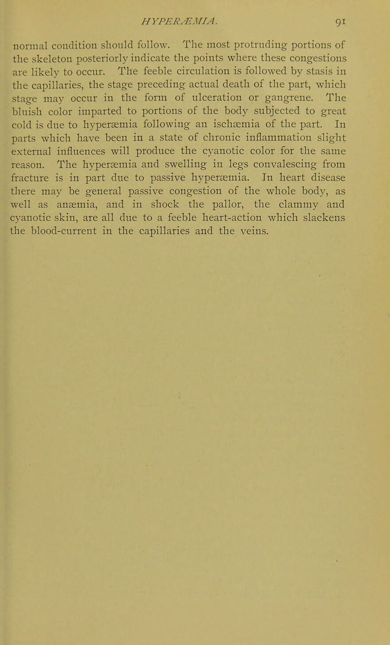normal condition shonld follow. The most protruding portions of the skeleton posteriorly indicate the points where these congestions are likely to occur. The feeble circulation is followed by stasis in the capillaries, the stage preceding actual death of the part, which stage may occur in the form of ulceration or gangrene. The bluish color imparted to portions of the body subjected to great cold is due to hyperaemia following an ischsemia of the part. In parts which have been in a state of chronic inflammation slight external influences will produce the cyanotic color for the same reason. The hyperaemia and swelling in legs convalescing from fracture is in part due to passive hyperaemia. In heart disease there may be general passive congestion of the whole body, as well as anaemia, and in shock the pallor, the clammy and cyanotic skin, are all due to a feeble heart-action which slackens the blood-current in the capillaries and the veins.