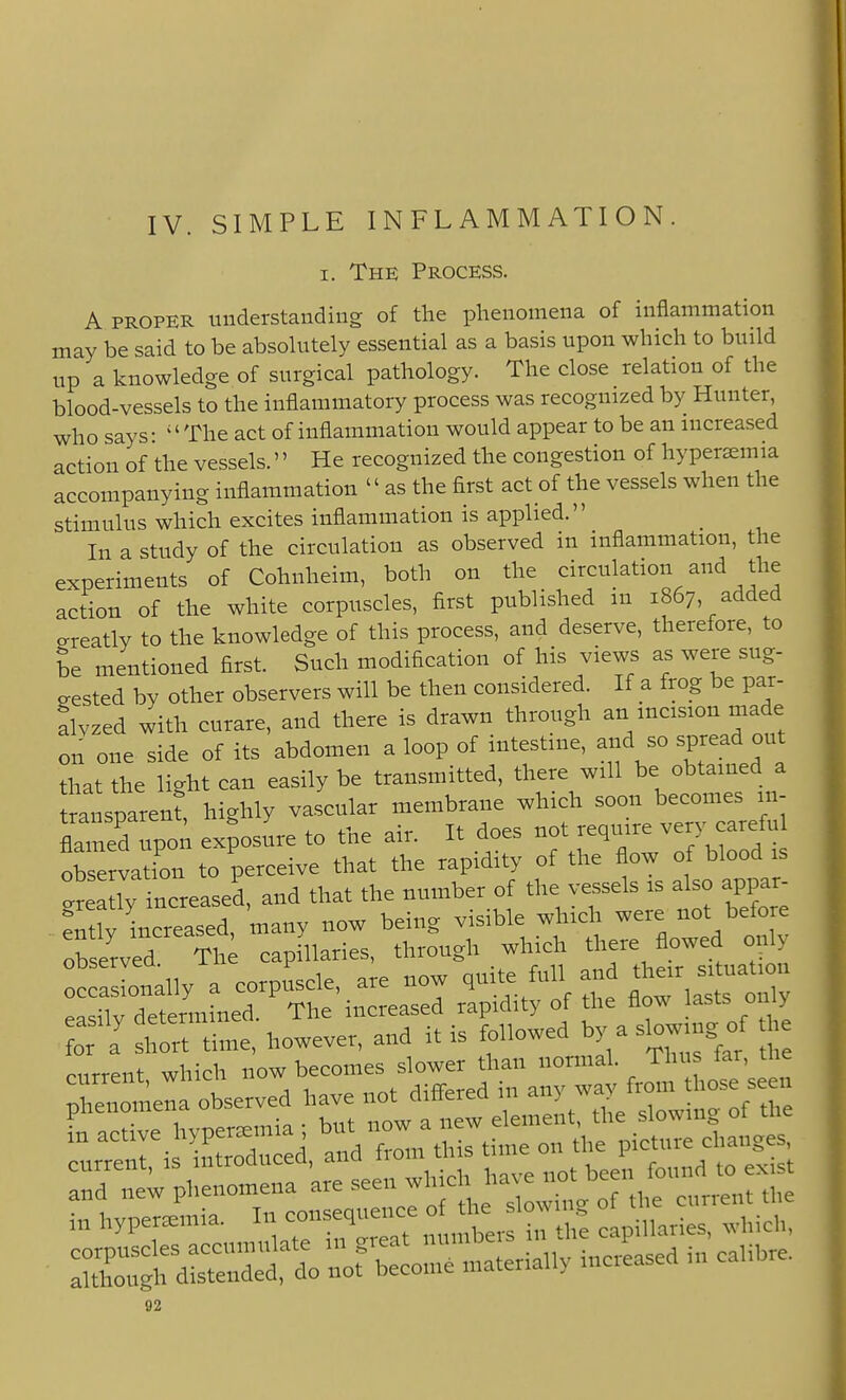 IV. SIMPLE INFLAMMATION. I. The Process. A PROPER understanding of the phenomena of inflammation may be said to be absohitely essential as a basis upon which to build up a knowledge of surgical pathology. The close relation of the blood-vessels to the inflammatory process was recognized by Hunter, who says- The act of inflammation would appear to be an increased action of the vessels.'' He recognized the congestion of hyperemia accompanying inflammation  as the first act of the vessels when the stimulus which excites inflammation is applied. In a study of the circulation as observed in inflammation, the experiments of Cohnheim, both on the circulation and the action of the white corpuscles, first published m 1867, added ereatly to the knowledge of this process, and deserve, therefore, to be mentioned first. Such modification of his views as were sug- eested by other observers will be then considered. If a frog be par- alvzed with curare, and there is drawn through an incision made on one side of its abdomen a loop of intestine, and so spread out that the light can easily be transmitted, there will be obtained a transparent highly vascular membrane which soon becomes m- upon exposure to the air. It does not require very careful ob'e va ion to perceive that the rapidity of the flow of blood is t^tlyincre.sel and that the number of the vessels is also appar Stly increased, many now being visible which were not before observed Th capillaries, through which there flowed only :cras[on^ a corpuscle, are now easilv determined. The increased rapidity of the flow lasts on y or J short time, however, and it is followed by a slowi^^^^^^^^ current, which -w ~ s„ phenomena observed have not diflered m j