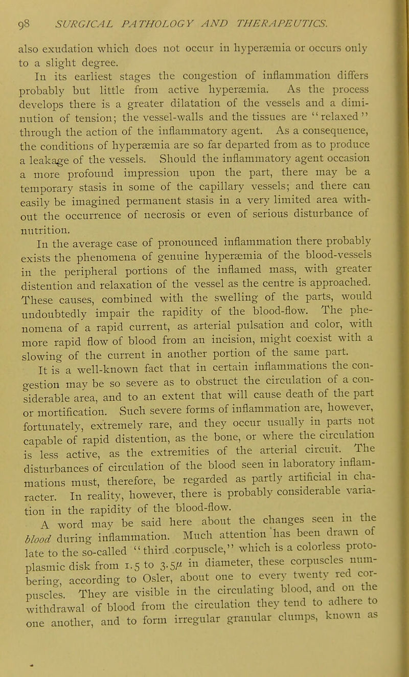 also exudation wliicli does not occur in hypersemia or occurs only to a slight degree. In its earliest stages the congestion of inflammation differs probably but little from active hyperasmia. As the process develops there is a greater dilatation of the vessels and a dimi- nution of tension; the vessel-walls and the tissues are relaxed through the action of the inflammatory agent. As a consequence, the conditions of hypersemia are so far departed from as to produce a leakage of the vessels. Should the inflammatory agent occasion a more profound impression upon the part, there may be a temporary stasis in some of the capillary vessels; and there can easily be imagined permanent stasis in a very limited area with- out the occurrence of necrosis oi even of serious disturbance of nutrition. In the average case of pronounced inflammation there probably exists the phenomena of genuine hyperaemia of the blood-vessels in the peripheral portions of the inflamed mass, with greater distention and relaxation of the vessel as the centre is approached. These causes, combined with the swelling of the parts, would undoubtedly impair the rapidity of the blood-flow. The phe- nomena of a rapid current, as arterial pulsation and color, with more rapid flow of blood from an incision, might coexist with a slowing of the current in another portion of the same part. It is' a well-known fact that in certain inflammations the con- gestion may be so severe as to obstruct the circulation of a con- siderable area, and to an extent that will cause death of the part or mortification. Such severe forms of inflammation are, however, fortunately, extremely rare, and they occur usually in parts not capable of rapid distention, as the bone, or where the circulation is less active, as the extremities of the arterial circuit. The disturbances of circulation of the blood seen in laboratory inflam- mations must, therefore, be regarded as partly artificial m cha- racter. In reality, however, there is probably considerable varia- tion in the rapidity of the blood-flow. _ A word may be said here about the changes seen m the blood during inflammation. Much attention has been drawn of late to the so-called third corpuscle, which is a colorless proto- plasmic disk from 1.5 to 3.5i in diameter, these corpuscles nuni- berino-, according to Osier, about one to every tu'enty red cor- puscles They are visible in the circulating blood, and on the withdrawal of blood from the circulation they tend to adhere to one another, and to form irregular granular clumps, known as
