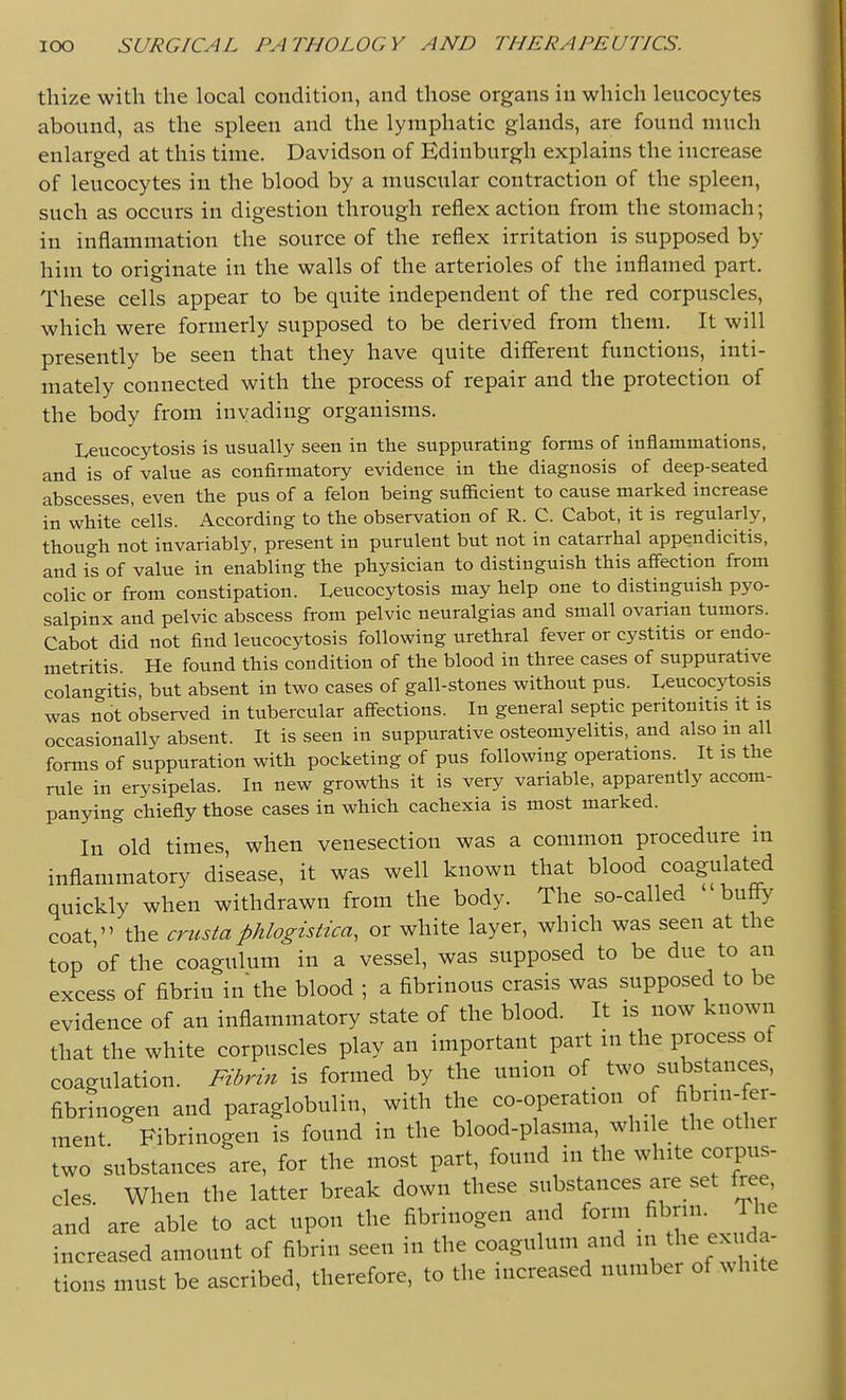 thize with the local condition, and those organs in which leucocytes abound, as the spleen and the lymphatic glands, are found much enlarged at this time. Davidson of Edinburgh explains the increase of leucocytes in the blood by a muscular contraction of the spleen, such as occurs in digestion through reflex action from the stomach; in inflammation the source of the reflex irritation is supposed by him to originate in the walls of the arterioles of the inflamed part. These cells appear to be quite independent of the red corpuscles, which were formerly supposed to be derived from them. It will presently be seen that they have quite different functions, inti- mately connected with the process of repair and the protection of the body from invading organisms. Leucocytosis is usually seen in the suppurating forms of inflammations, and is of value as confirmatory evidence in the diagnosis of deep-seated abscesses, even the pus of a felon being suflacient to cause marked increase in white cells. According to the observation of R. C. Cabot, it is regularly, though not invariably, present in purulent but not in catarrhal appendicitis, and is of value in enabling the physician to distinguish this affection from colic or from constipation. Leucocytosis may help one to distinguish pyo- salpinx and pelvic abscess from pelvic neuralgias and small ovarian tumors. Cabot did not find leucocytosis following urethral fever or cystitis or endo- metritis. He found this condition of the blood in three cases of suppurative colangitis, but absent in two cases of gall-stones without pus. Leucocytosis was not observed in tubercular affections. In general septic peritonitis it is occasionally absent. It is seen in suppurative osteomyelitis, and also m all forms of suppuration with pocketing of pus following operations. It is the rule in erysipelas. In new growths it is very variable, apparently accom- panying chiefly those cases in which cachexia is most marked. In old times, when venesection was a common procedure in inflammatory disease, it was well known that blood coagulated quickly when withdrawn from the body. The so-called buffy coat  the crusta phlogisiica, or white layer, which was seen at the top 'of the coagulum in a vessel, was supposed to be due to an excess of fibrin in'the blood ; a fibrinous crasis was supposed to be evidence of an inflammatory state of the blood. It is now known that the white corpuscles play an important part in the process of coagulation. Fibrin is formed by the union of two substances, fibrinogen and paraglobulin, with the co-operation of fibrin-fer- ment Fibrinogen is found in the blood-plasma, while the other two substances are, for the most part, found in the white corpus- cles When the latter break down these substances are set free, and' are able to act upon the fibrinogen and form fibrin. The increased amount of fibrin seen in the coagulum and the exuda- tions must be ascribed, therefore, to the increased number of white