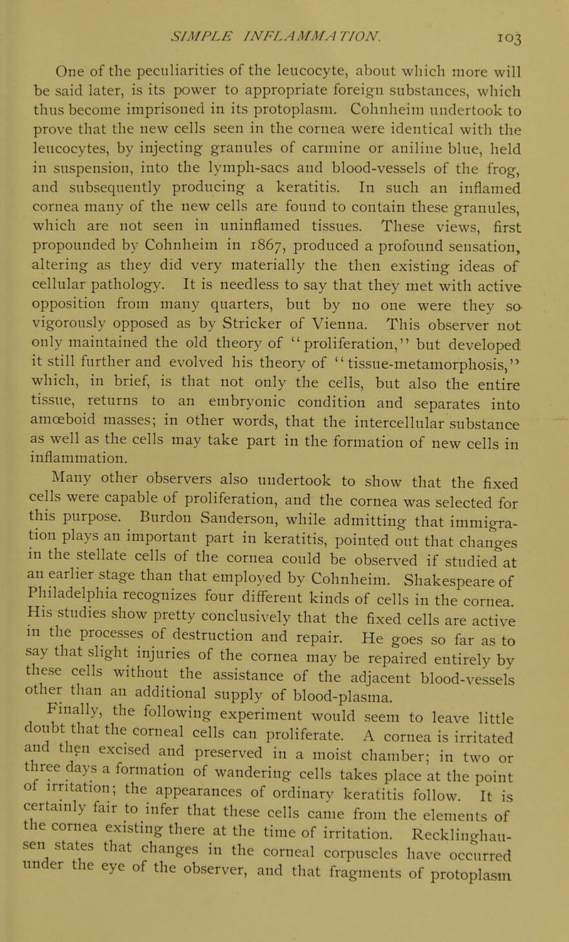 One of the peculiarities of the leucocyte, about which more will be said later, is its power to appropriate foreign substances, which thus become imprisoned in its protoplasm. Cohnheim undertook to prove that the new cells seen in the cornea were identical with the leucocytes, by injecting granules of carmine or aniline blue, held in suspension, into the lymph-sacs and blood-vessels of the frog, and subsequently producing a keratitis. In such an inflamed cornea many of the new cells are found to contain these granules, which are not seen in uninflamed tissues. These views, first propounded by Cohnheim in 1867, produced a profound sensation, altering as they did very materially the then existing ideas of cellular pathology. It is needless to say that they met with active opposition from many quarters, but by no one were they sO' vigorously opposed as by Strieker of Vienna. This observer not only maintained the old theory of proliferation, but developed it still further and evolved his theory of tissue-metamorphosis,'* which, in brief, is that not only the cells, but also the entire tissue, returns to an embryonic condition and separates into amoeboid masses; in other words, that the intercellular substance as well as the cells may take part in the formation of new cells in inflammation. Many other observers also undertook to show that the fixed cells were capable of proliferation, and the cornea was selected for this purpose. Burdon Sanderson, while admitting that immigra- tion plays an important part in keratitis, pointed out that changes in the stellate cells of the cornea could be observed if studied at an earlier stage than that employed by Cohnheim. Shakespeare of Philadelphia recognizes four different kinds of cells in the cornea. His studies show pretty conclusively that the fixed cells are active in the processes of destruction and repair. He goes so far as to say that slight injuries of the cornea may be repaired entirely by these cells without the assistance of the adjacent blood-vessels other than an additional supply of blood-plasma. Finally, the following experiment would seem to leave little doubt that the corneal cells can proliferate. A cornea is irritated and then excised and preserved in a moist chamber; in two or three days a formation of wandering cells takes place at the point ot irritation; the appearances of ordinary keratitis follow. It is certainly fair to infer that these cells came from the elements of the cornea existing there at the time of irritation. Recklino-hau- sen states that changes in the corneal corpuscles have occurred under the eye of the observer, and that fragments of protoplasm