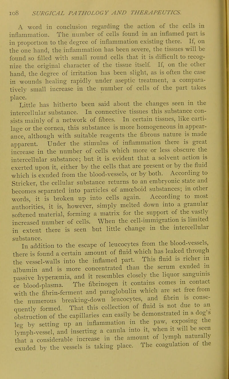 A word in conclusion regarding the action of the cells in inflammation. The number of cells found in an inflamed part is in proportion to the degree of inflammation existing there. If, on the one hand, the inflammation has been severe, the tissues will be found so filled with small round cells that it is difficult to recog- nize the original character of the tissue itself. If, on the other hand, the degree of irritation has been slight, as is often the case in wounds healing rapidly under aseptic treatment, a compara- tively small increase in the number of cells of the part takes place. Little has hitherto been said about the changes seen in the intercellular substance. In connective tissues this substance con- sists mainly of a network of fibres. In certain tissues, like carti- lage or the cornea, this substance is more homogeneous in appear- an*ce, although with suitable reagents the fibrous nature is made apparent. Under the stimulus of inflammation there is great increase in the number of cells which more or less obscure the intercellular substance; but it is evident that a solvent action is exerted upon it, either by the cells that are present or by the fluid which is exuded from the blood-vessels, or by both. According to Strieker, the cellular substance returns to an embryonic state and becomes separated into particles of amoeboid substances; in other words, it is broken up into cells again. According to most authorities, it is, however, simply melted down into a granular softened material, forming a matrix for the support of the vastly increased number of cells. When the cell-immigration is limited in extent there is seen but little change in the intercellular substance. , , i j i In addition to the escape of leucocytes from the blood-vessels, there is found a certain amount of fluid which has leaked through the vessel-walls into the inflamed part. This fluid is richer m albumin and is more concentrated than the serum exuded m passive hyperemia, and it resembles closely the liquor sanguinis or blood-plasma. The fibrinogen it contains comes m contact with the fibrin-ferment and paraglobulin which are set free from the numerous breaking-down leucocytes, and fibrin is conse- quently formed. That this collection of fluid is not due to an obstruction of the capillaries can easily be demonstrated ma dog s leo- by setting up an inflammation in the paw, exposing the lymph-vessel, and inserting a canula into it, when it will be seen that a considerable increase in the amount of lymph naturally exuded by the vessels is taking place. The coagulation of the