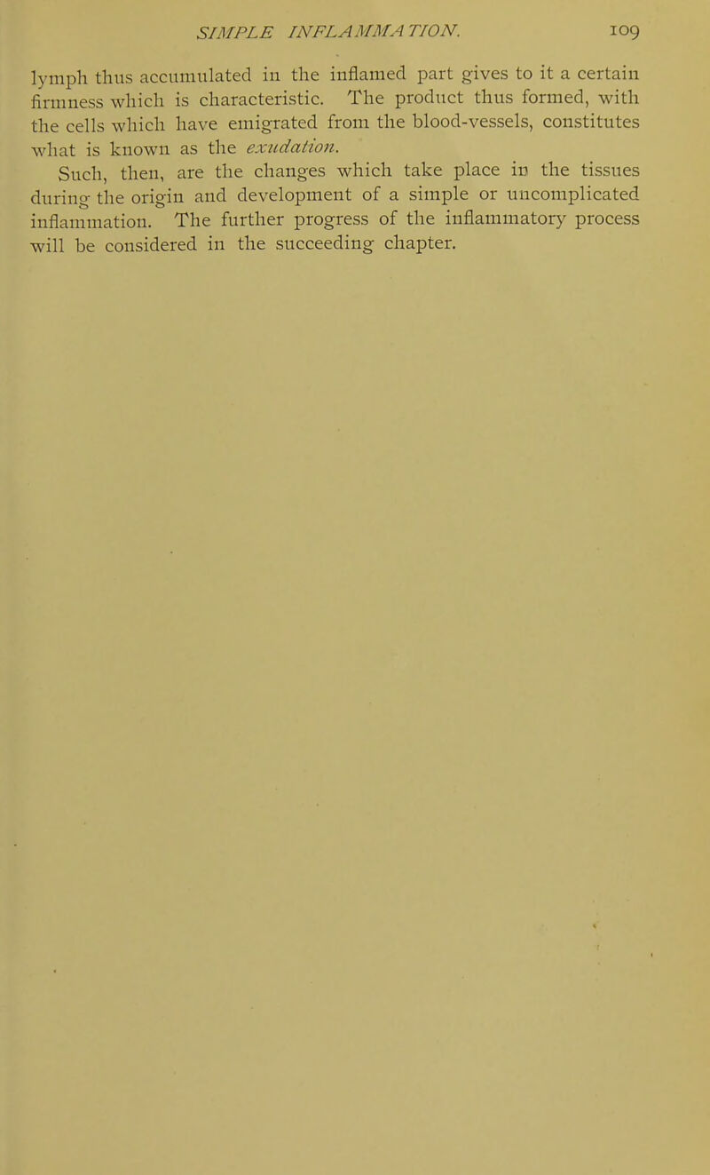 lymph thus accumulated in the inflamed part gives to it a certain firmness which is characteristic. The product thus formed, with the cells which have emigrated from the blood-vessels, constitutes what is known as the exudation. Such, then, are the changes which take place iu the tissues during the origin and development of a simple or uncomplicated inflammation. The further progress of the inflammatory process will be considered in the succeeding chapter.