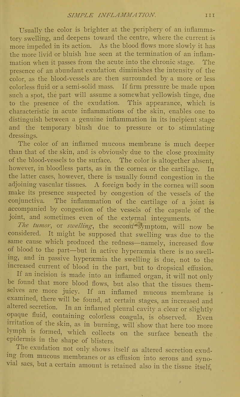 Usually the color is brighter at the periphery of an inflamma- tory swelling, and deej)ens toward the centre, where the current is more impeded in its action. As the blood flows more slowly it has the more livid or bluish hue seen at the termination of an inflam- mation when it passes from the acute into the chronic stage. The presence of an abundant exudation diminishes the intensity of the color, as the blood-vessels are then surrounded by a more or less colorless fluid or a semi-solid mass. If firm pressure be made upon such a spot, the part will assume a somewhat yellowish tinge, due to the presence of the exudation. This appearance, which is characteristic in acute inflammations of the skin, enables one to distinguish between a genuine inflammation in its incipient stage and the temporary blush due to pressure or to stimulating dressings. The color of an inflamed mucous membrane is much deeper than that of the skin, and is obviously due to the close proximity of the blood-vessels to the surface. The color is altogether absent, however, in bloodless parts, as in the cornea or the cartilage. In the latter cases, however, there is usually found congestion in the adjoining vascular tissues. A foreign body in the cornea will soon make its presence suspected by congestion of the vessels of the conjunctiva. The inflammation of the cartilage of a joint is accompanied by congestion of the vessels of the capsule of the joint, and sometimes even of the external integuments. The tumor, or szvelling, the seconcf^'iVii^ptom, will now be considered. It might be supposed that swelling was due to the same cause which produced the redness—namely, increased flow of blood to the part—but in active hypersemia there is no swell- ing, and in passive hyperaemia the swelling is due, not to the increased current of blood in the part, but to dropsical efflision. If an incision is made into an inflamed organ, it will not only be found that more blood flows, but also that the tissues them- selves are more juicy. If an inflamed mucous membrane is exammed, there will be found, at certain stages, an increased and altered secretion. In an inflamed pleural cavity a clear or slightly opaque fluid, containing colorless coagula, is observed. Even irritation of the skin, as in burning, will show that here too more lymph is formed, which collects on the surface beneath the epidermis in the shape of blisters. The exudation not only shows itself as altered secretion exud- ing from mucous membranes or as effusion into serous and syno- vial sacs, but a certain amount is retained also in the tissue itself