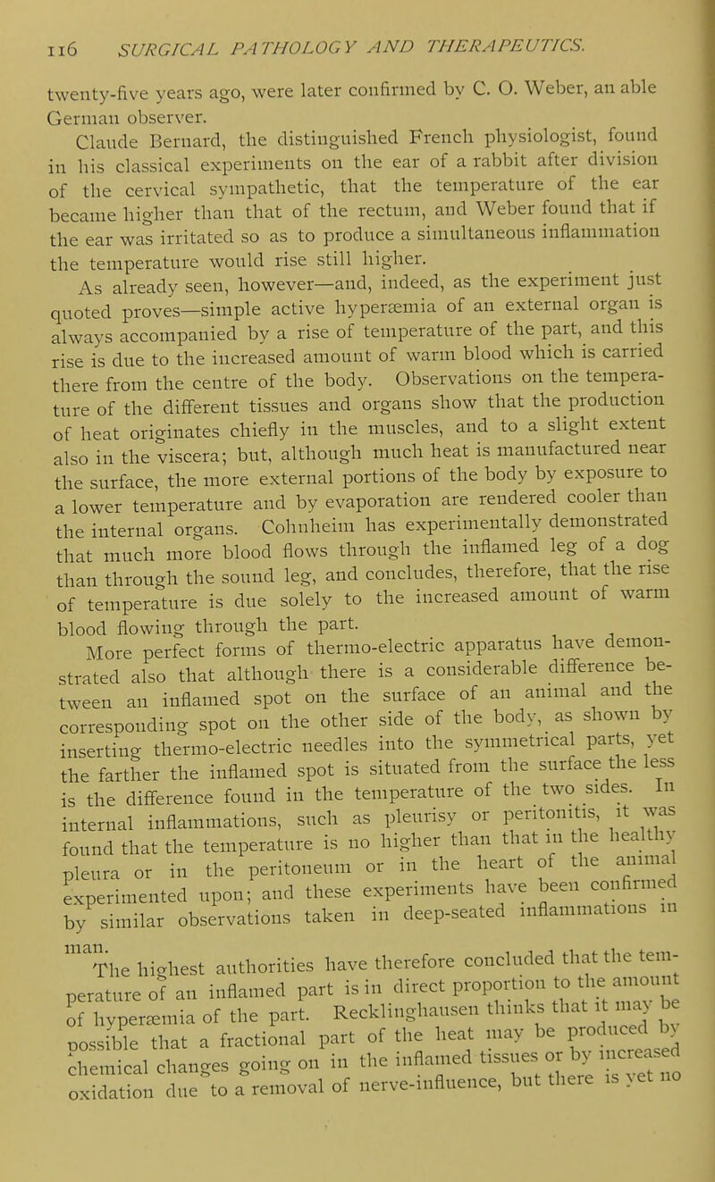 twenty-five years ago, were later confinned by C. O. Weber, an able German observer. Claude Bernard, the distinguished French physiologist, found in his classical experiments on the ear of a rabbit after division of the cervical sympathetic, that the temperature of the ear became higher than that of the rectum, and Weber found that if the ear was irritated so as to produce a simultaneous inflammation the temperature would rise still higher. As already seen, however—and, indeed, as the experiment just quoted proves—simple active hypersemia of an external organ is always accompanied by a rise of temperature of the part, and this rise is due to the increased amount of warm blood which is carried there from the centre of the body. Observations on the tempera- ture of the different tissues and organs show that the production of heat originates chiefly in the muscles, and to a slight extent also in the viscera; but, although much heat is manufactured near the surface, the more external portions of the body by exposure to a lower temperature and by evaporation are rendered cooler than the internal organs. Cohnheim has experimentally demonstrated that much more blood flows through the inflamed leg of a dog than through the sound leg, and concludes, therefore, that the rise of temperature is due solely to the increased amount of warm blood flowing through the part. More perfect forms of thermo-electric apparatus have demon- strated also that although there is a considerable difference be- tween an inflamed spot on the surface of an animal and the corresponding spot on the other side of the body, as shown by inserting thermo-electric needles into the symmetrical parts, yet the farther the inflamed spot is situated from the surface the less is the difference found in the temperature of the two sides. In internal inflammations, such as pleurisy or peritonitis, it was found that the temperature is no higher than that in the healthy pleura or in the peritoneum or in the heart of the animal experimented upon; and these experiments have been confinned by similar observations taken in deep-seated inflammations in ^The highest authorities have therefore concluded that the tem- perature of an inflamed part is in of hyperemia of the part. Recklinghausen thinks that it ma be i^ossible that a fractional part of the heat may be P-^;;--^^^^^^^ Chemical changes going on in the inflamed tissues or by increased oxidation due to a removal of nerve-influence, but there is yet no