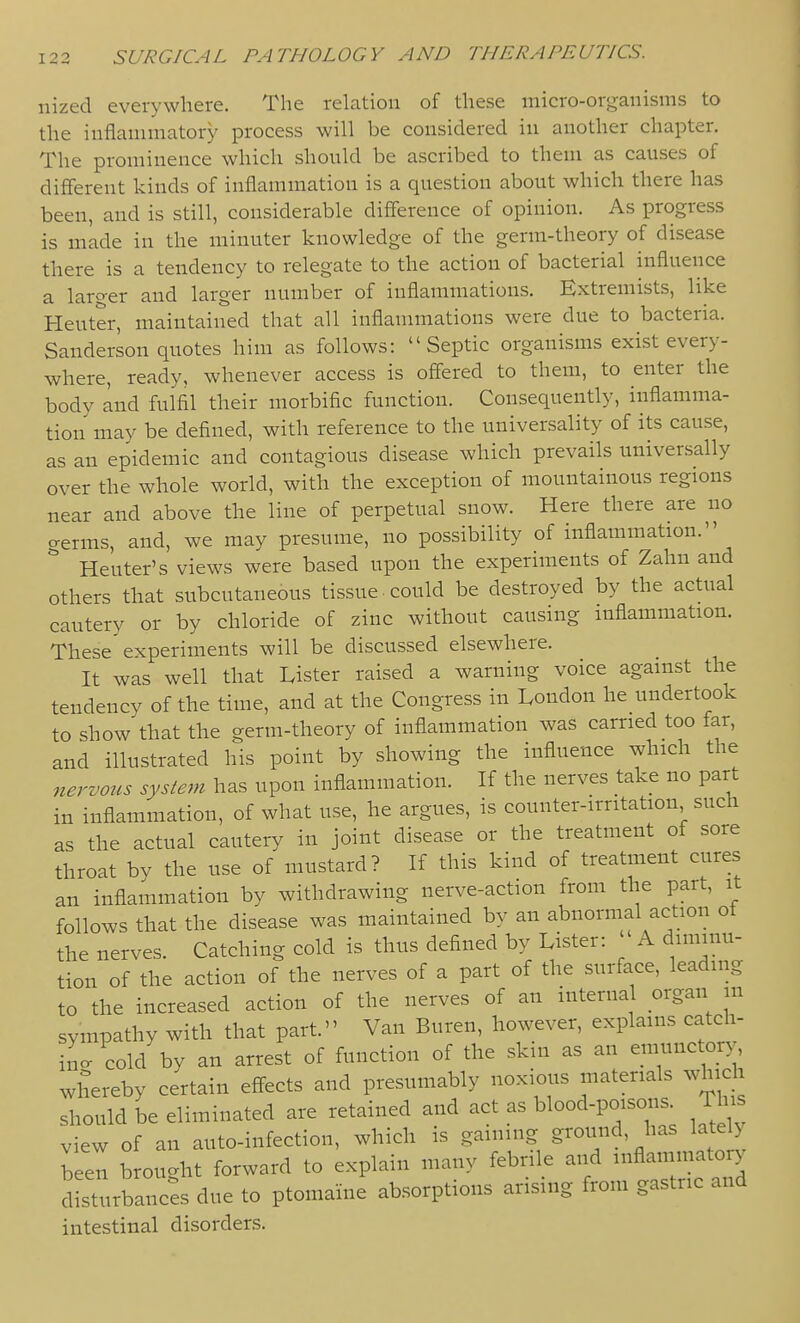 nized everywhere. The relation of these micro-organisms to the inflammatory process will be considered in another chapter. The prominence which should be ascribed to them as causes of different kinds of inflammation is a question about which there has been, and is still, considerable difference of opinion. As progress is made in the minuter knowledge of the germ-theory of disease there is a tendency to relegate to the action of bacterial influence a laro-er and larger number of inflammations. Extremists, like Heuter, maintained that all inflammations were due to bacteria. Sanderson quotes him as follows: Septic organisms exist every- where, ready, whenever access is offered to them, to enter the bodv Ind fulfll their morbific function. Consequently, inflamma- tion may be defined, with reference to the universality of its cause, as an epidemic and contagious disease which prevails universally over the whole world, with the exception of mountainous regions near and above the line of perpetual snow. Here there are no germs, and, we may presume, no possibility of inflammation. Heuter's views were based upon the experiments of Zahn and others that subcutaneous tissue, could be destroyed by the actual cautery or by chloride of zinc without causing mflammation. These'experiments will be discussed elsewhere. It was well that Lister raised a warning voice agamst the tendency of the time, and at the Congress in London he undertook to show that the germ-theory of inflammation was carried too far, and illustrated his point by showing the influence which the nervous system has upon inflammation. If the nerves take no part in inflammation, of what use, he argues, is counter-irntation such as the actual cautery in joint disease or the treatment of sore throat by the use of mustard? If this kind of treatment cures an inflammation by withdrawing nerve-action from the part, it follows that the disease was maintained by an abnormal action of the nerves. Catching cold is thus deflned by Lister: A diminu- tion of the action of the nerves of a part of the surface, leading to the increased action of the nerves of an interna organ in sympathy with that part. Van Buren, however, explains catch- ixac cold by an arrest of function of the skin as an emunctory whereby certain effects and presumably noxious materials which should be eliminated are retained and act as blood-poisons This view of an auto-infection, which is gaming ground, has lately b ought forward to explain many febrile and inflammatory disturbanci due to ptomaine absorptions arising from gastric and intestinal disorders.