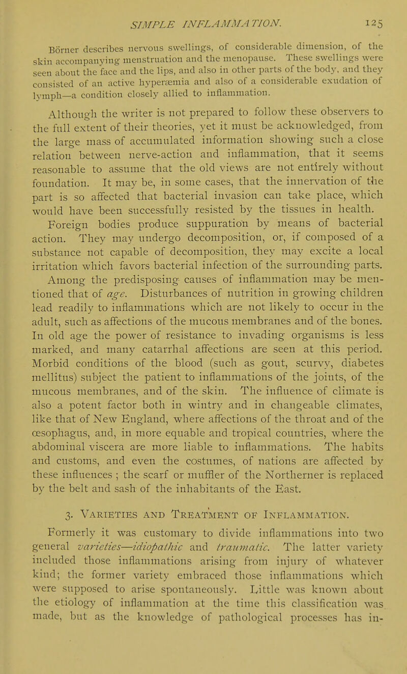 Borner describes nervous swellings, of considerable dimension, of the skin accompanying menstruation and the menopause. These swellings were seen about the face and the lips, and also in other parts of the bod}', and they consisted of an active hypenemia and also of a considerable exudation of lymph—a condition closely allied to inflammation. Although the writer is not prepared to follow these observers to the full extent of their theories, yet it must be acknowledged, from the large mass of accumulated information showing such a close relation between nerve-action and inflammation, that it seems reasonable to assume that the old views are not entirely without foundation. It may be, in some cases, that the innervation of the part is so affected that bacterial invasion can take place, which would have been successfully resisted by the tissues in health. Foreign bodies produce suppuration by means of bacterial action. They may undergo decomposition, or, if composed of a substance not capable of decomposition, they may excite a local irritation which favors bacterial infection of the surrounding parts. Among the predisposing causes of inflammation may be men- tioned that of age. Disturbances of nutrition in growing children lead readily to inflammations which are not likely to occur in the adult, such as affections of the mucous membranes and of the bones. In old age the power of resistance to invading organisms is less marked, and many catarrhal affections are seen at this period. Morbid conditions of the blood (such as gout, scurvy, diabetes mellitus) subject the patient to inflammations of the joints, of the mucous membranes, and of the skin. The influence of climate is also a potent factor both in wintry and in changeable climates, like that of New England, where affections of the throat and of the oesophagus, and, in more equable and tropical countries, where the abdominal viscera are more liable to inflammations. The habits and customs, and even the costumes, of nations are affected by these influences ; the scarf or muffler of the Northerner is replaced by the belt and sash of the inhabitants of the East. 3. Varieties and Treatment of Inflammation. Formerly it was customary to divide inflammations into two general varieties—idiopathic and traumatic. The latter variety included those inflammations arising from injury of whatever kind; the former variety embraced those inflammations which were supposed to arise spontaneously. Little was known about the etiology of inflammation at the time this classification was made, but as the knowledge of pathological processes has in-