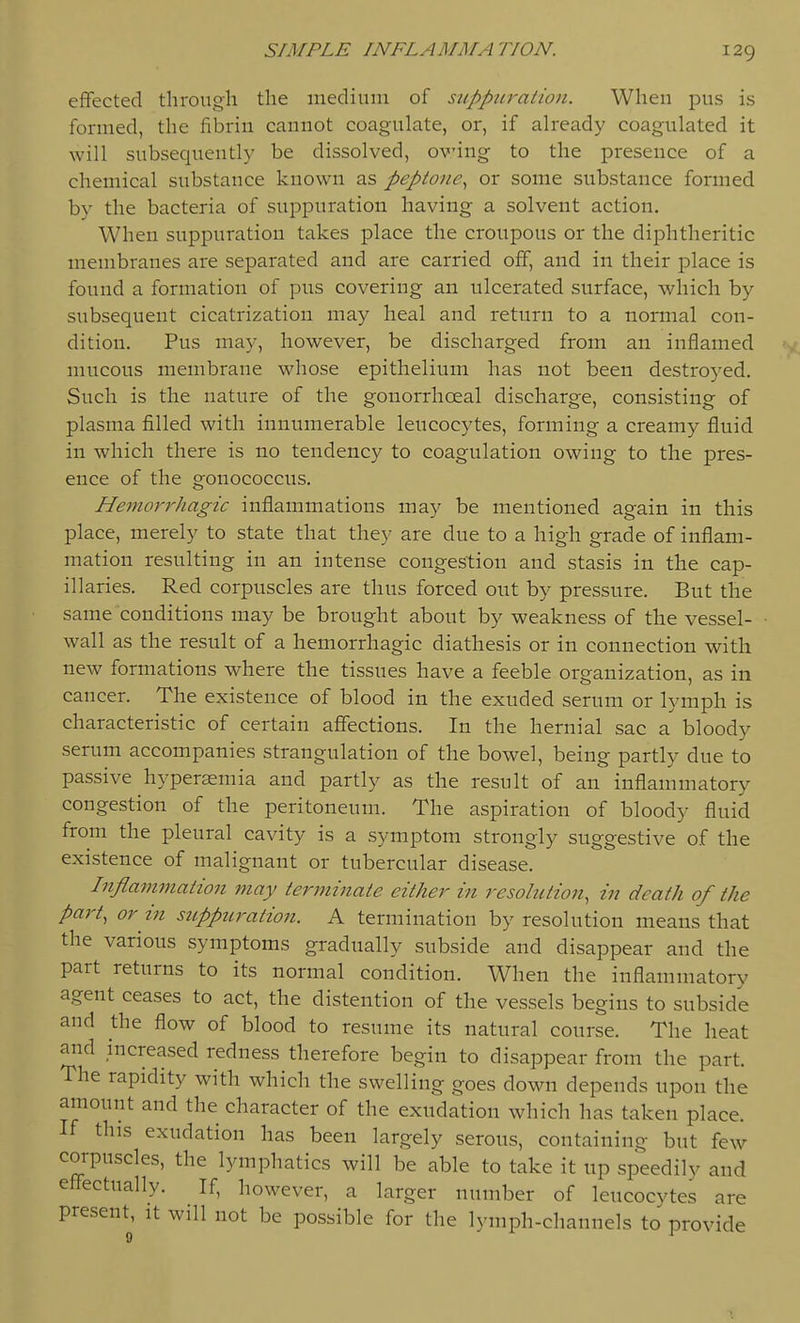 effected through the medium of suppuration. When pus is formed, the fibrin cannot coagulate, or, if already coagulated it will subsequently be dissolved, oving to the presence of a chemical substance known as peptone^ or some substance formed by the bacteria of suppuration having a solvent action. When suppuration takes place the croupous or the diphtheritic membranes are separated and are carried off, and in their place is found a formation of pus covering an ulcerated surface, which by subsequent cicatrization may heal and return to a normal con- dition. Pus may, however, be discharged from an inflamed mucous membrane whose epithelium has not been destroyed. Such is the nature of the gonorrhoeal discharge, consisting of plasma filled with innumerable leucocytes, forming a creamy fluid in which there is no tendency to coagulation owing to the pres- ence of the gonococcus. Hemorrhagic inflammations may be mentioned again in this place, merely to state that they are due to a high grade of inflam- mation resulting in an intense congestion and stasis in the cap- illaries. Red corpuscles are thus forced out by pressure. But the same conditions may be brought about by weakness of the vessel- wall as the result of a hemorrhagic diathesis or in connection with new formations where the tissues have a feeble organization, as in cancer. The existence of blood in the exuded serum or lymph is characteristic of certain affections. In the hernial sac a bloody serum accompanies strangulation of the bowel, being partly due to passive hyperasmia and partly as the result of an inflammatory congestion of the peritoneum. The aspiration of bloody fluid from the pleural cavity is a symptom strongly suggestive of the existence of malignant or tubercular disease. Inflammation may terminate either in resolution, in death of the part, or in suppuration. A termination by resolution means that the various symptoms gradually subside and disappear and the part returns to its normal condition. When the inflammatory agent ceases to act, the distention of the vessels begins to subside and the flow of blood to resume its natural course. The heat and increased redness therefore begin to disappear from the part. The rapidity with which the swelling goes down depends upon the amount and the character of the exudation which has taken place. If this exudation has been largely serous, containing but few corpuscles, the lymphatics will be able to take it up speedily and effectually. If, however, a larger number of leucocvtes are present, it will not be possible for the lymph-channels to provide