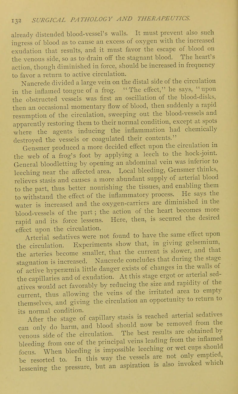 already distended blood-vessel's walls. It must prevent also such ingress of blood as to cause an excess of oxygen with the increased exudation that results, and it must favor the escape of blood on the venous side, so as to drain off the stagnant blood. The heart's action, though diminished in force, should be increased in frequency to favor a return to active circulation. Nancrede divided a large vein on the distal side of the circulation in the inflamed tongue of a frog. The effect, he says, upon the obstructed vessels was first an oscillation of the blood-disks, then an occasional momentary flow of blood, then suddenly a rapid resumption of the circulation, sweeping out the blood-vessels and apparently restoring them to their normal condition, except at spots where the agents inducing the inflammation had chemically destroyed the vessels or coagulated their contents. Gensmer produced a more decided effect upon the circulation in the web of a frog's foot by applying a leech to the hock-joint. General bloodletting by opening an abdominal vein was inferior to leeching near the affected area. Local bleeding, Gensmer thmks, relieves^stasis and causes a more abundant supply of arterial blood to the part, thus better nourishing the tissues, and enabling them to withstand the eff'ect of the inflammatory process. He says the water is increased and the oxygen-carriers are diminished m the blood-vessels of the part; the action of the heart becomes more rapid and its force lessens. Here, then, is secured the desired effect upon the circulation. Arterial sedatives were not found to have the same effect upon the circulation. Experiments show that, in giving gelsemium, the arteries become smaller, that the current is slower, and that stagnation is increased. Nancrede concludes that during the stage of Active hypersemia little danger exists of changes m the wa Is ot the capillaries and of exudation. At this stage ergot or arterial sed- atives would act favorably by reducing the size and rapidity of the current, thus allowing the veins of the irritated area to empty themselves, and giving the circulation an opportunity to return to its normal condition. , -, . • i .^^of,\,^c After the stage of capillary stasis is reached arterial sedati es can only do harm, and blood should now be removed from the venous side of the circulation. The best results ^^^ f Gained by bleeding from one of the principal veins leading from the inflamed focus. When bleeding is impossible leeching or wet cups should be resorted to. In this way the vessels are , only emp J d lessening the pressure, but an aspiration is also invoked which