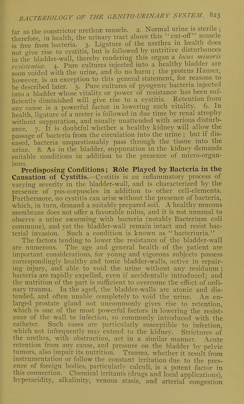 far as the constrictor uretlirce miiscle. 2. Normal urine is sterile ; therefore in health, the urinary tract above this cut-oflf muscle is free from bacteria. 3. Ligature of the urethra in health does not o-ive rise to cystitis, but is followed by nutritive disturbances in tlfe bladder-wall, thereby rendering this organ a locus minorts rcsistcnticc. 4. Pure cultures injected into a healthy bladder are soon voided with the urine, and do no harm ; the proteus Hauser, however, is an exception to this general statement, for reasons to be described later. 5. Pure cultures of pyogenic bacteria injected into a bladder whose vitality or power of resistance has been suf- ficiently diminished will give rise to a cystitis. Retention from any cause is a powerful factor in lowering such vitality. 6. In health, ligature of a ureter is followed in due time by renal atrophy without suppuration, and usually unattended with serious disturb- ance. 7. It is doubtful whether a healthy kidney will allow the passage of bacteria from the circulation into the urine ; but if dis- eased^ bacteria unquestionably pass through the tissue into the urine. 8. As in the bladder, suppuration in the kidney demands suitable conditions in addition to the presence of micro-organ- isms. Predisposing Conditions; Role Played by Bacteria in the Causation of Cystitis.—Cystitis is an inflammatory process of varying severity in the bladder-wall, and is characterized by the presence of pus-corpuscles in addition to other cell-elements. Furthermore, no cystitis can arise without the presence of bacteria, which, in turn, demand a suitably prepared soil. A healthy mucous membrane does not offer a favorable nidus, and it is not unusual to observe a urine swarming with bacteria (notably Bacterium coli commune), and yet the bladder-wall remain intact and resist bac- terial invasion. Such a condition is known as  bacteriuria. The factors tending to lower the resistance of the bladder-wall are numerous. The age and general health of the patient are important considerations, for young and vigorous subjects possess correspondingly healthy and tonic bladder-walls, active in repair- ing injury, and able to void the urine without any residuum ; bacteria are rapidly expelled, even if accidentally introduced; and the nutrition of the part is sufficient to overcome the effect of ordi- nary trauma. In the aged, the bladder-walls are atonic and dis- tended, and often unable completely to void the urine. An en- larged prostate gland not uncommonly gives rise to retention, which is one of the most powerful factors in lowering the resist- ance of the wall to infection, so commonly introduced with the catheter. Such cases are particularly .susceptible to infection, which not infrequently may extend to the kidney. Strictures of the urethra, with obstruction, act in a similar manner. Acute retention from any cause, and pressure on the bladder by pelvic tumors, also impair its nutrition. Trauma, whether it result from instrumentation or follow the constant irritation due to the pres- ence of foreign bodies, particularly calculi, is a potent factor in this connection. Chemical irritants (drugs and local applications), hyperacidity, alkalinity, venous stasis, and arterial congestion