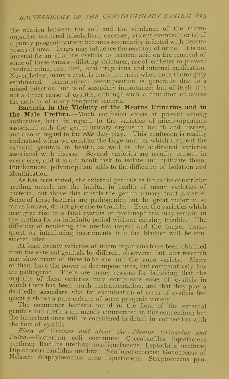 the relation between the soil and the virulence of the micro- organism is altered (alcoholism, excesses, violent exercise); or {c) if a purely pyogenic variety becomes secondarily infected with decom- posers of urea. Drugs may influence the reaction of urine. It is not unusual for an alkaline cystitis to become acid on the removal of some of these causes—dilating strictures, use of catheter to prevent residual urine, rest, diet, local irrigations, and internal medication. Nevertheless, many a cystitis tends to persist when once thoroughly established. Ammoniacal decomposition is generally due to a mixed infection, and is of secondary importance; but of itself it is not a direct cause of cystitis, although such a condition enhances the activity of many pyogenic bacteria. Bacteria in the Vicinity of the Meatus TJrinarius and in the Male Urethra.—Much confusion exists at present among authorities, both in regard to the varieties of micro-organisms associated with the genito-urinary organs in health and disease, and also in regard to the role they play. This confusion is readily understood when we consider the large number which frequent the external genitals in health, as well as the additional varieties associated with disease. Several varieties are usually present in every case, and it is a difficult task to isolate and cultivate them. Furthermore, polymorphism adds to the difficulty of isolation and identification. As has been stated, the external genitals as far as the constrictor urethrse muscle are the habitat in health of many varieties of bacteria; but above this muscle the genito-urinary tract is sterile. Some of these bacteria are pathogenic; but the great majority, so far as known, do not give rise to trouble. Even the varieties which may give rise to a fatal cystitis or pyelonephritis may remain in the urethra for an indefinite period without causing trouble. The difficulty of rendering the urethra aseptic and the danger conse- quent on introducing instruments into the bladder will be con- sidered later. At least twenty varieties of micro-organisms have been obtained from the external genitals by different observers; but later research may show many of these to be one and the same variety. Many of them have the power to decompose urea, but comparatively few are_pathogenic. There are many reasons for believing that the majority of these varieties may complicate cases of cystitis in which there has been much instrumentation, and that they play a decidedly secondary rdle, for examination of cases of cystitis fre- quently shows a pure culture of some pyogenic variety. The commoner bacteria found in the flora of the external genitals and urethra are merely enumerated in this connection; but the important ones will be considered in detail in connection with the flora of cystitis. Flora of Urethra and about the ■ Meatus Urinarius and Fz^/jy^z.—Bacterium coli commune; Coccobacillus liquefaciens urethrae; Bacillus urethras non-liquefaciens; Leptothrix urethrse; Diplococcus candidus urethras; Pscudogonococcus; Gonococcus of Neisser; Staphylococcus ureai liquefaciens; Streptococcus pyo-