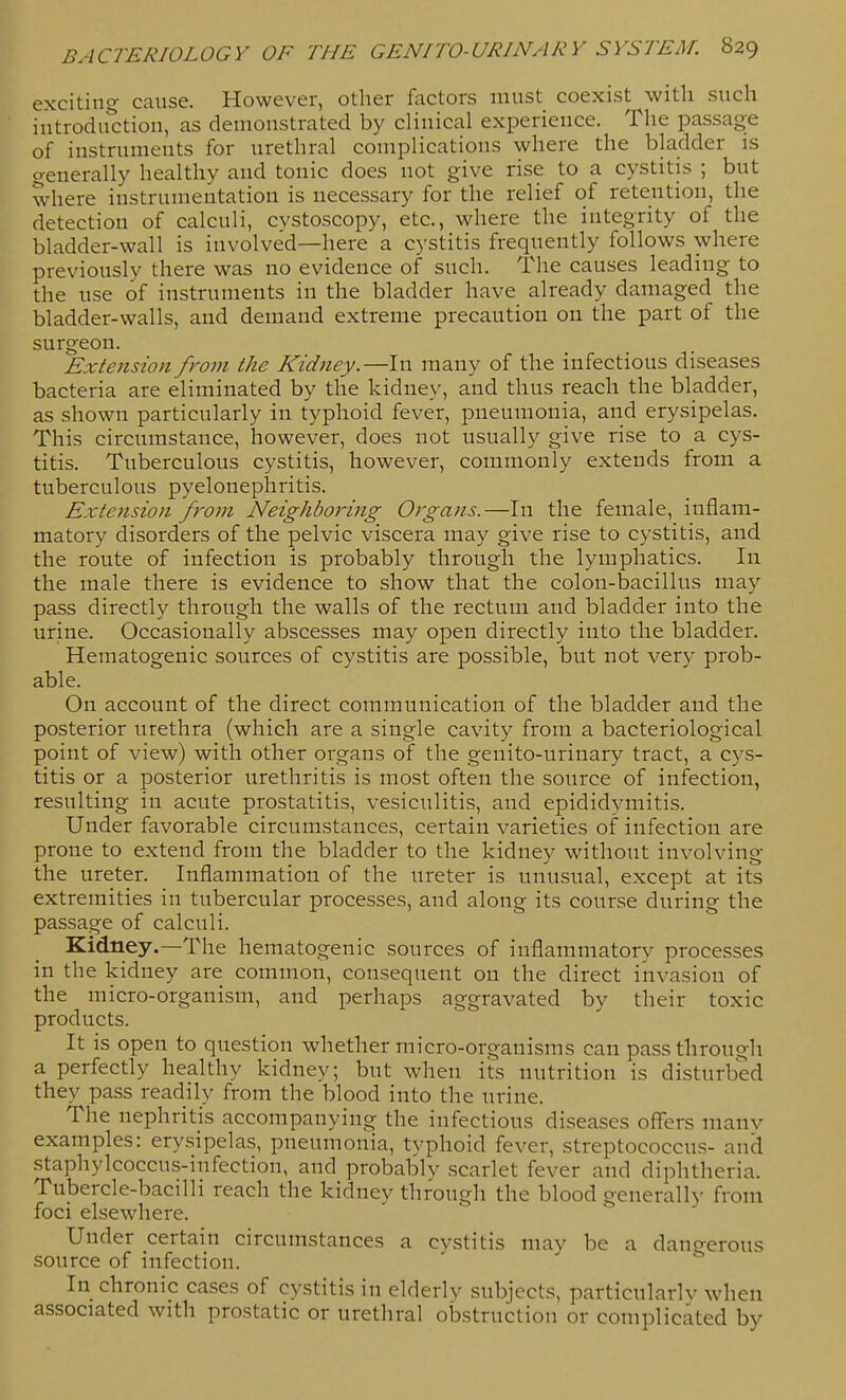 exciting cause. However, other factors must coexist with such introduction, as demonstrated by clinical experience. The pas-sage of instruments for urethral complications where the bladder is generally healthy and tonic does not give rise to a cystitis ; but where instrumentation is necessary for the relief of retention, the detection of calculi, cystoscopy, etc., where the integrity of the bladder-wall is involved—here a cystitis frequently follows where previously there was no evidence of such. The causes leading to the use of instruments in the bladder have already damaged the bladder-walls, and demand extreme precaution on the part of the surgeon. Exiension from the Kidney.—In many of the infectious diseases bacteria are eliminated by the kidney, and thus reach the bladder, as shown particularly in typhoid fever, pneumonia, and erysipelas. This circumstance, however, does not usually give rise to a cys- titis. Tuberculous cystitis, however, commonly extends from a tuberculous pyelonephritis. Extension from Neighboring Organs.—In the female, inflam- matory disorders of the pelvic viscera may give rise to cystitis, and the route of infection is probably through the lymphatics. In the male there is evidence to show that the colon-bacillus may pass directly through the walls of the rectum and bladder into the urine. Occasionally abscesses may open directly into the bladder. Hematogenic sources of cystitis are possible, but not very prob- able. On account of the direct communication of the bladder and the posterior urethra (which are a single cavity from a bacteriological point of view) with other organs of the genito-urinary tract, a cys- titis or a posterior urethritis is most often the source of infection, resulting in acute prostatitis, vesiculitis, and epididymitis. Under favorable circumstances, certain varieties of infection are prone to extend from the bladder to the kidney without involving the ureter. Inflammation of the ureter is unusual, except at its extremities in tubercular processes, and along its course during the passage of calculi. Kidney.—The hematogenic sources of inflammatory processes in the kidney are common, consequent on the direct invasion of the micro-organism, and perhaps aggravated by their toxic products. It is open to question whether micro-organisms can pass through a perfectly healthy kidney; but when its nutrition is disturbed they pass readily from the blood into the urine. The nephritis accompanying the infectious diseases offers manv examples: erysipelas, pneumonia, tvphoid fever, streptococcus- and staphylcoccus-infection, and probably scarlet fever and diphtheria. Tubercle-bacilli reach the kidney through the blood generally from foci elsewhere. Under certain circumstances a cystitis may be a dangerous source of infection. In chronic cases of cystitis in elderly subjects, particularly when associated with prostatic or urethral obstruction or complicated by