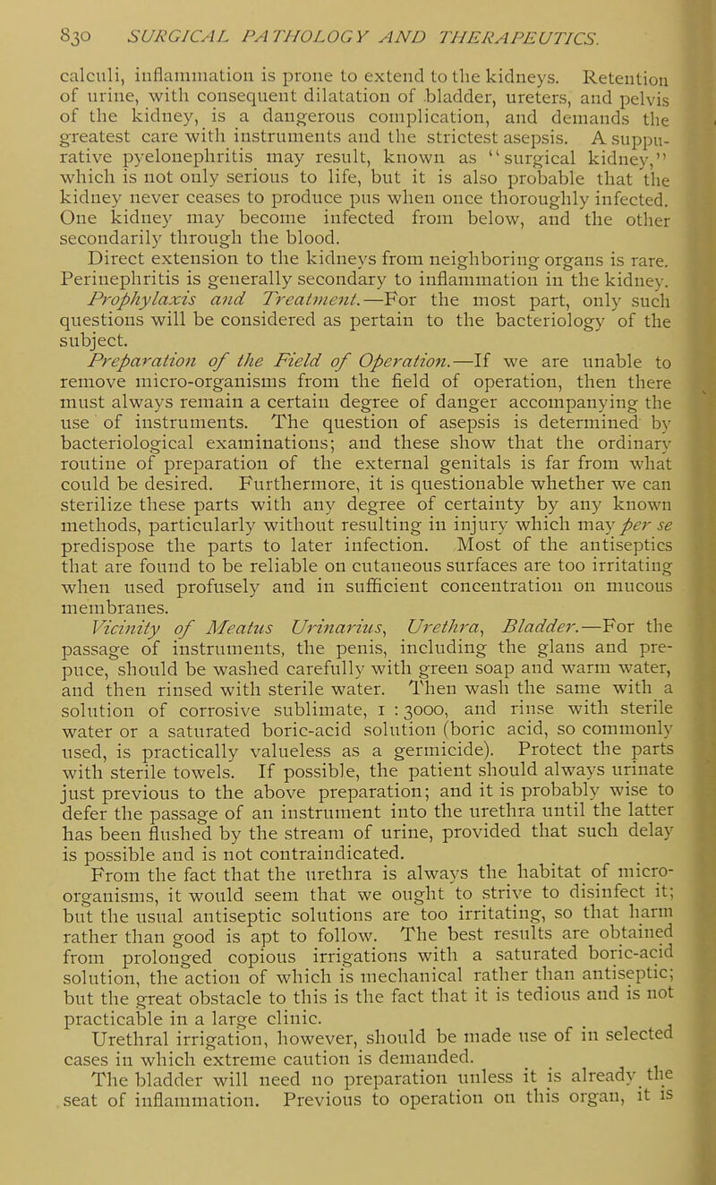 calculi, inflammation is prone to extend to the kidneys. Retention of urine, with consequent dilatation of .bladder, ureters, and pelvis of the kidney, is a dangerous complication, and demands the greatest care with instruments and the strictest asepsis. A suppu- rative pyelonephritis may result, known as surgical kidney, which is not only serious to life, but it is also probable that the kidney never ceases to produce pus when once thoroughly infected. One kidney may become infected from below, and the other secondarily through the blood. Direct extension to the kidneys from neighboring organs is rare. Perinephritis is generally secondary to inflammation in the kidney. Prophylaxis and Treatment.—For the most part, only such questions will be considered as pertain to the bacteriology of the subject. Preparation of the Field of Operation.—If we are unable to remove micro-organisms from the field of operation, then there must always remain a certain degree of danger accompanying the use of instruments. The question of asepsis is determined by bacteriological examinations; and these show that the ordinary routine of preparation of the external genitals is far from what could be desired. Furthermore, it is questionable whether we can sterilize these parts with any degree of certainty by any known methods, particularly without resulting in injury which \VLQ.y per se predispose the parts to later infection. Most of the antiseptics that are found to be reliable on cutaneous surfaces are too irritating when used profusely and in sufficient concentration on mucous membranes. Vicinity of Meatus Urinarius., Urethra.^ Bladder.—For the passage of instruments, the penis, including the glans and pre- puce, should be washed carefully with green soap and warm water, and then rinsed with sterile water. Then wash the same with a solution of corrosive sublimate, i : 3000, and rinse with sterile water or a saturated boric-acid solution (boric acid, so commonly used, is practically valueless as a germicide). Protect the parts with sterile towels. If possible, the patient should always urinate just previous to the above preparation; and it is probably wise to defer the passage of an instrument into the urethra until the latter has been flushed by the stream of urine, provided that such delay is possible and is not contraindicated. From the fact that the urethra is always the habitat of micro- organisms, it would seem that we ought to strive to disinfect it; but the usual antiseptic solutions are too irritating, so that harm rather than good is apt to follow. The best results are obtained from prolonged copious irrigations with a saturated boric-acid solution, the action of which is mechanical rather than antiseptic; but the great obstacle to this is the fact that it is tedious and is not practicable in a large clinic. Urethral irrigation, however, should be made use of in selected cases in which extreme caution is demanded. The bladder will need no preparation unless it is already tlie seat of inflammation. Previous to operation on this organ, it is