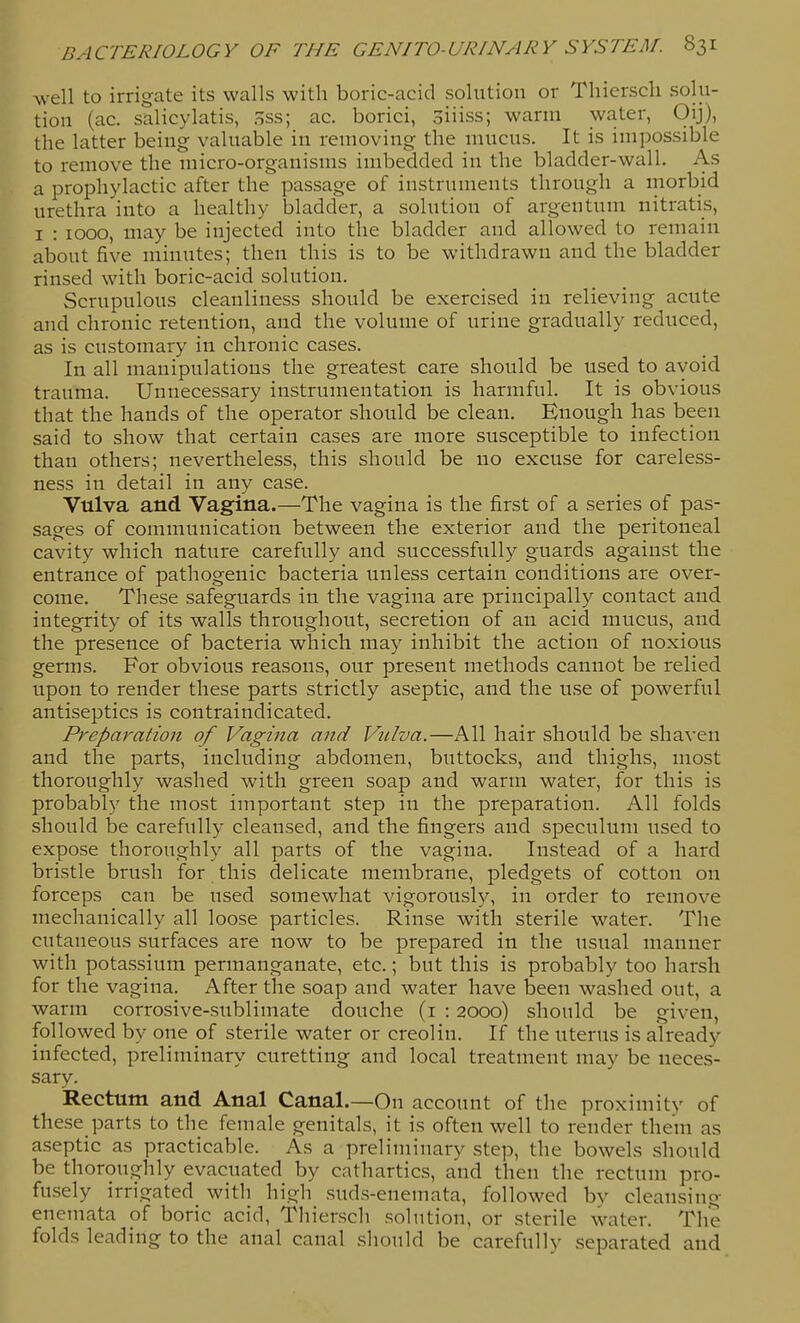 M'ell to irrigate its walls with boric-acid solution or Tliierscli solu- tion (ac. salicylatis, oSs; ac. borici, oiiiss; warm water, Oij), the latter being valuable in removing the mucus. It is impossible to remove the micro-organisms imbedded in the bladder-wall. As a prophylactic after the passage of instruments through a morbid urethra into a healthy bladder, a solution of argeutum nitratis, I : 1000, may be injected into the bladder and allowed to remain about five minutes; then this is to be withdrawn and the bladder rinsed with boric-acid solution. Scrupulous cleanliness should be exercised in relieving acute and chronic retention, and the volume of urine gradually reduced, as is customary in chronic cases. In all manipulations the greatest care should be used to avoid trauma. Unnecessary instrumentation is harmful. It is obvious that the hands of the operator should be clean. Enough has been said to show that certain cases are more susceptible to infection than others; nevertheless, this should be no excuse for careless- ness in detail in any case. Vulva and Vagina.—The vagina is the first of a series of pas- sages of communication between the exterior and the peritoneal cavity which nature carefully and successfully guards against the entrance of pathogenic bacteria unless certain conditions are over- come. These safeguards in the vagina are principally contact and integrity of its walls throughout, secretion of an acid mucus, and the presence of bacteria which may inhibit the action of noxious germs. For obvious reasons, our present methods cannot be relied upon to render these parts strictly aseptic, and the use of powerful antiseptics is contraindicated. Preparation of Vagina and Vidva.—All hair should be shaven and the parts, including abdomen, buttocks, and thighs, most thoroughly washed with green soap and warm water, for this is probably the most important step in the preparation. All folds should be carefully cleansed, and the fingers and speculum used to expose thoroughly all parts of the vagina. Instead of a hard bristle brush for this delicate membrane, pledgets of cotton on forceps can be used somewhat vigorouslj^ in order to remove mechanically all loose particles. Rinse with sterile water. The cutaneous surfaces are now to be prepared in the usual manner with potassium permanganate, etc.; but this is probably too harsh for the vagina. After the soap and water have been washed out, a warm corrosive-sublimate douche (i : 2000) should be given, followed by one of sterile water or creolin. If the uterus is already infected, preliminary curetting and local treatment may be neces- sary. Rectum and Anal Canal.—On account of the proximity of these parts to the female genitals, it is often well to render them as aseptic as practicable. As a preliminary step, the bowels should be thoroughly evacuated by cathartics, and then the rectum pro- fusely irrigated with high suds-enemata, followed bv cleansing enemata of boric acid, Thiersch solution, or sterile water. The folds leading to the anal canal should be carefully separated and