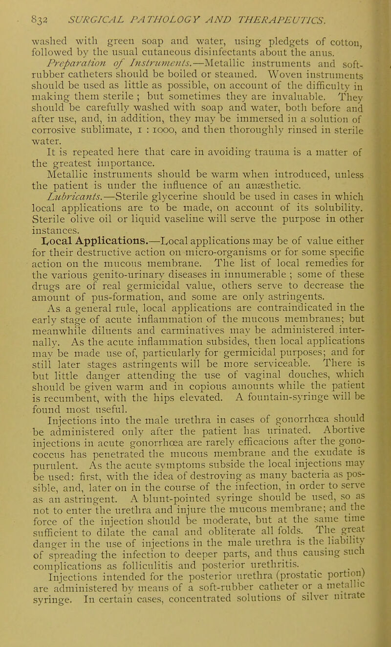 washed with gi-een soap and water, using pledgets of cotton, followed by the usual cutaneous disinfectants about the anus. Preparation of Insb-unieiiJs.—Metallic instruments and soft- rubber catheters should be boiled or steamed. Woven instruments should be used as little as possible, on account of the difficulty in making them sterile ; but sometimes they are invaluable. They should be carefully washed with soap and water, both before and after use, and, in addition, they may be immersed in a solution of corrosive sublimate, i : 1000, and then thoroughly rinsed in sterile water. It is repeated here that care in avoiding trauma is a matter of the greatest importance. Metallic instruments should be warm when introduced, unless the patient is under the infiuence of an anaesthetic. Lubricants.—Sterile glycerine should be used in cases in which local applications are to be made, on account of its solubility. Sterile olive oil or liquid vaseline will serve the purpose in other instances. I/Ocal Applications.—Local applications may be of value either for their destructive action on micro-organisms or for some specific action on the mucous membrane. The list of local remedies for the various genito-urinary diseases in innumerable ; some of these druo-s are of real grermicidal value, others serve to decrease the amount of pus-formation, and some are only astrmgents. As a general rule, local applications are contraindicated in the early stage of acute inflammation of the mucous membranes; but meanwhile diluents and carminatives may be administered, inter- nally. As the acute inflammation subsides, then local applications may be made use of, particularly for germicidal purposes; and for still later stages astringents will be more serviceable. There is but little danger attending the use of vaginal douches, which should be given warm and in copious amounts while the patient is recumbent, with the hips elevated. A fountain-syringe will be found most useful. Injections into the male urethra in cases of gonorrhoea should be administered only after the patient has urinated. Abortive injections in acute gonorrhoea are rarely efficacious after the gono- coccus has penetrated the mucous membrane and the exudate is purulent. As the acute symptoms subside the local injections may be used: first, with the idea of destroying as many bacteria as pos- sible, and, later on in the course of the infection, in order to serve as an astringent. A blunt-pointed syringe should be used, so as not to enter the urethra and injure the mucous membrane; and the force of the injection should be moderate, but at the same time sufficient to dilate the canal and obliterate all folds. The great danger in the use of injections in the male urethra is the liability of spreading the infection to deeper parts, and thus causing such complications as folliculitis and posterior urethritis. _ _ Injections intended for the posterior urethra (prostatic portion) are administered by means of a soft-rubber catheter or a metallic syringe. In certain cases, concentrated solutions of silver nitrate