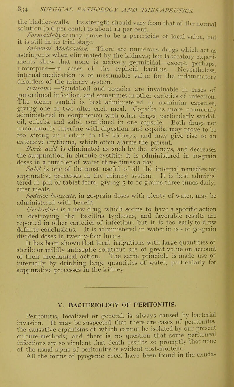 the bladder-walls. Its strength should vary from that of the normal solution (0.6 per cent.) to about 12 per cent. Formaldehyde may prove to be a germicide of local value, but it is still in its trial stage. ' Internal Medication.—There are numerous drugs which act as astringents when eliminated by the kidneys; but laboratory experi- ments show that none is actively germicidal—except, perhaps, nrotropine—in cases of the typhoid bacillus. Nevertheless' internal medication is of inestimable value for the inflammatory disorders of the urinary system. Sandal-oil and copaiba are invaluable in cases of gonorrhoeal infection, and sometimes in other varieties of infection. The oleum santali is best administered in lo-niinim capsules, giving one or two after each meal. Copaiba is more commonly administered in conjunction with other drugs, particularly sandal- oil, cubebs, and salol, combined in one capsule. Both drugs not nucommonly interfere with digestion, and copaiba may prove to be too strong an irritant to the kidneys, and may give rise to an extensive erythema, which often alarms the patient. Boric acid is eliminated as such by the kidneys, and decreases the suppuration in chronic cystitis; it is administered in lo-grain doses in a tumbler of water three times a day. Salol is one of the most useful of all the internal remedies for suppurative processes in the urinary system. It is best adminis- tered in pill or tablet form, giving 5 to 10 grains three times daily, after meals. Sodium bensoate, in 20-grain doses with plenty of water, may be administered with benefit. Urotropine is a new drug which seems to have a specific action in destroying the Bacillus typhosus, and favorable results are reported in other varieties of infection; but it is too early to draw definite conclusions. It is administered in water in 20- to 30-grain divided doses in tweuty-four hours. It has been shown that local irrigations with large quantities of sterile or mildly antiseptic solutions are of great value on account of their mechanical action. The same principle is made use of internally by drinking large quantities of water, particularly for suppurative processes in the kidney. V. BACTERIOLOGY OF PERITONITIS. Peritonitis, localized or general, is always caused by bacterial invasion. It may be suspected that there are cases of peritonitis, the causative organisms of which cannot be isolated b}' our present culture-methods; and there is no question that some peritoneal infections are so virulent that death results so promptly that none of the usual signs of peritonitis is evident post-mortem. All the forms of pyogenic cocci have been found in the exuda-