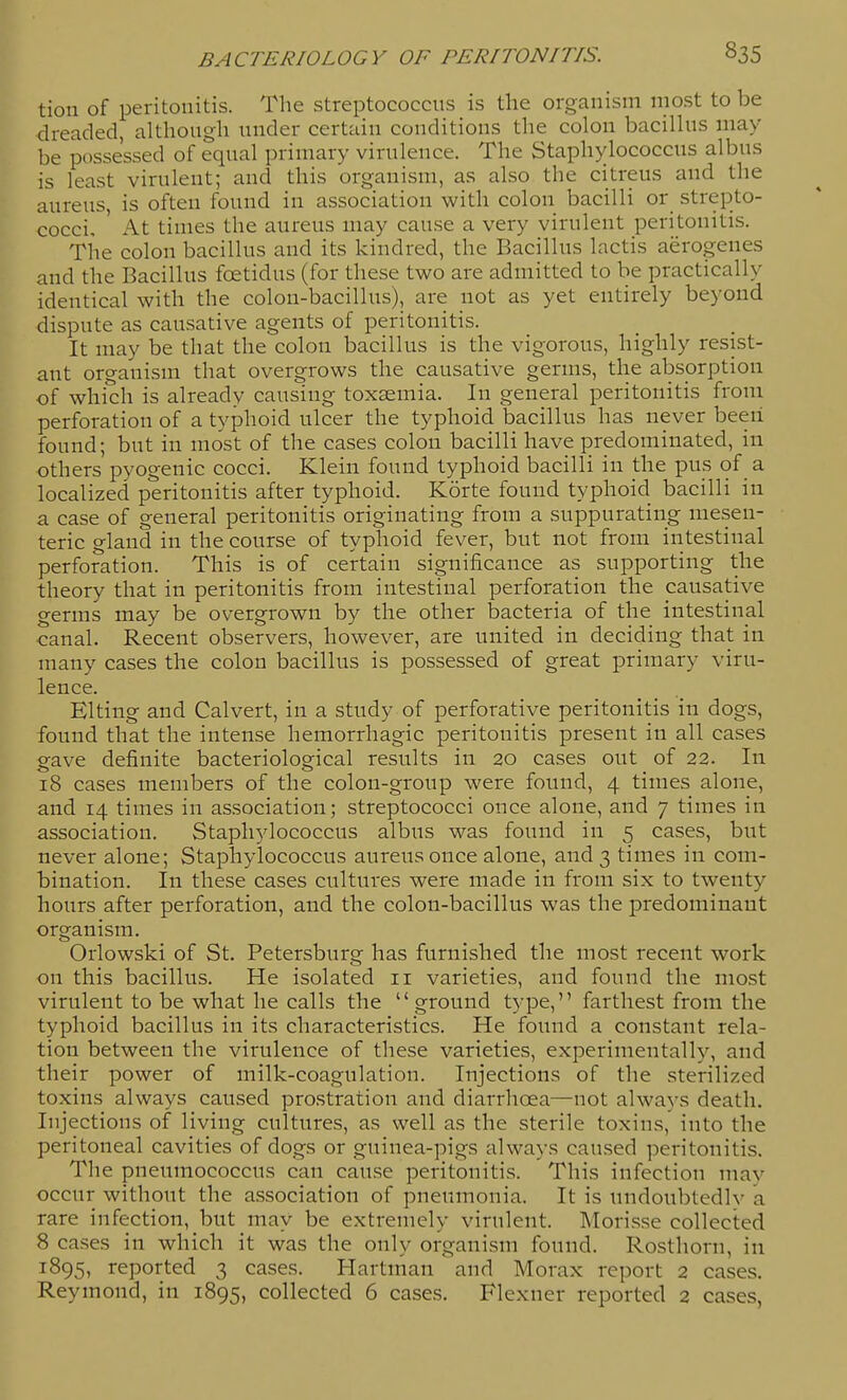 tion of peritonitis. The streptococcus is the organism most to be dreaded, although under certain conditions the colon bacillus may be possessed of equal primary virulence. The Staphylococcus albus is least virulent; and this organism, as also the citreus and the aureus, is often found in association with colon bacilli or strepto- cocci. ' At times the aureus may cause a very virulent peritonitis. The colon bacillus and its kindred, the Bacillus lactis aerogenes and the Bacillus foetidus (for these two are admitted to be practically identical with the colon-bacillus), are not as yet entirely beyond dispute as causative agents of peritonitis. It may be that the colon bacillus is the vigorous, highly resist- ant organism that overgrows the causative germs, the absorption of which is already causing toxaemia. In general peritonitis from perforation of a typhoid ulcer the typhoid bacillus has never been found; but in most of the cases colon bacilli have predominated, in others pyogenic cocci. Klein found typhoid bacilli in the pus of a localized peritonitis after typhoid. Korte found typhoid bacilli in a case of general peritonitis originating from a suppurating mesen- teric gland in the course of typhoid fever, but not from intestinal perforation. This is of certain significance as supporting the theory that in peritonitis from intestinal perforation the causative germs may be overgrown by the other bacteria of the intestinal canal. Recent observers, however, are united in deciding that in many cases the colon bacillus is possessed of great primary viru- lence. Elting and Calvert, in a study of perforative peritonitis in dogs, found that the intense hemorrhagic peritonitis present in all cases gave definite bacteriological results in 20 cases out of 22. In 18 cases members of the colon-group were found, 4 times alone, and 14 times in association; streptococci once alone, and 7 times in association. Staphylococcus albus was found in 5 cases, but never alone; Staphylococcus aureus once alone, and 3 times in com- bination. In these cases cultures were made in from six to twenty hours after perforation, and the colon-bacillus was the predominant organism. Orlowski of St. Petersburg has furnished the most recent work on this bacillus. He isolated 11 varieties, and found the most virulent to be what he calls the ground type, farthest from the typhoid bacillus in its characteristics. He found a constant rela- tion between the virulence of these varieties, experimentally, and their power of milk-coagulation. Injections of the sterilized toxins always caused prostration and diarrhoea—not always death. Injections of living cultures, as well as the sterile toxins, into the peritoneal cavities of dogs or guinea-pigs always caused peritonitis. The pneumococcus can cause peritonitis. This infection may occur without the association of pneumonia. It is undoubtedlv a rare infection, but may be extremely virulent. INIorisse collected 8 cases in which it was the only organism found. Rosthorn, in 1895, reported 3 cases. Hartman' and Morax report 2 cases. Reymond, in 1895, collected 6 cases. Flexner reported 2 cases,