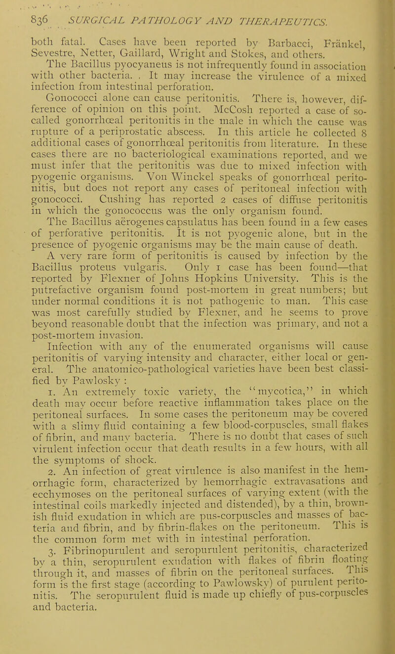 both fatal. Cases have been reported by Barbacci, Fraukel Sevestre, Netter, Gaillard, Wright and Stokes, and others. The Bacilhis pyocyaneus is not infrequently found in association with other bacteria. . It may increase the virulence of a mixed infection from intestinal perforation. Gonococci alone can cause peritonitis. There is, however, dif- ference of opinion on this point. McCosh reported a case of so- called gonorrhoeal peritonitis in the male in which the cause was rupture of a periprostatic abscess. In this article he collected 8 additional cases of gonorrhoeal peritonitis from literature. In these cases there are no bacteriological examinations reported, and we must infer that the peritonitis was due to mixed infection with pyogenic organisms. Von Winckel speaks of gonorrhoeal perito- nitis, but does not report any cases of peritoneal infection with gonococci. Gushing has reported 2 cases of diffuse peritonitis in which the gonococcus was the only organism found. The Bacillus aerogenes capsulatus has been found in a few cases of perforative peritonitis. It is not pyogenic alone, but in the presence of pyogenic organisms may be the main cause of death. A very rare form of peritonitis is caused by infection by the Bacillus proteus vulgaris. Only i case has been found—that reported by Flexner of Johns Hopkins University. This is the putrefactive organism found post-mortem in great numbers; but under normal conditions it is not pathogenic to man. This case was most carefully studied by Flexner, and he seems to prove beyond reasonable doubt that the infection was primary, and not a post-mortem invasion. Infection with anv of the enumerated organisms will cause peritonitis of varying intensity and character, either local or gen- eral. The anatomico-pathological varieties have been best classi- fied by Pawlosky : 1. An extremely toxic variety, the mycotica, in which death may occur before reactive inflammation takes place on the peritoneal surfaces. In some cases the peritoneum may be covered with a slimy fluid containing a few blood-corpuscles, small flakes of fibrin, and many bacteria. There is no doubt that cases of such virulent infection occur that death results in a few hours, with all the symptoms of shock. 2. An infection of great virulence is also manifest in the hem- orrhagic form, characterized by hemorrhagic extravasations and ecchymoses on the peritoneal surfaces of varying extent (with the intestinal coils markedly injected and distended), by a thin, brown- ish fluid exudation in which are pus-corpuscles and masses of bac- teria and fibrin, and by fibrin-flakes on the peritoneum. This is the common form met with in intestinal perforation. 3. Fibrinopurulent and seropurulent peritonitis, characterized by a thin, seropurulent exudation with flakes of fibrin floating through it, and mas.ses of fibrin on the peritoneal surfaces. This form IS the first stage (according to Pawlowsky) of purulent perito- nitis. The seropurulent fluid is made up chiefly of pus-corpuscles and bacteria.