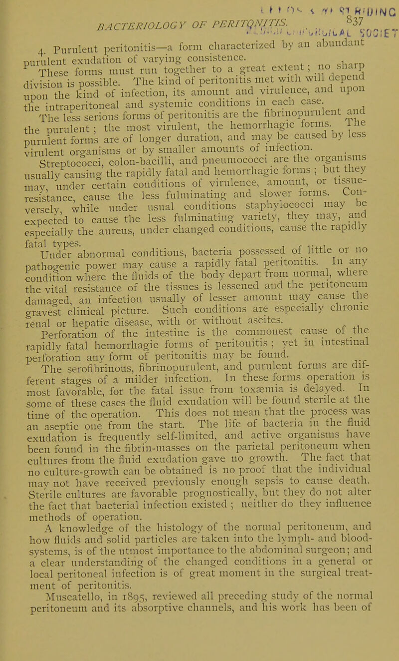4 Purulent peritonitis—a form characterized by an abundant purulent exudation of varying consistence. These forms must run together to a great extent, o sharp division is possible. The kind of peritonitis met with will depend upon the kind of infection, its amount and virulence, and upon tlie intraperitoneal and systemic conditions in each case The less serious forms of peritonitis are the fibriuopurulent and the purulent ; the most virulent, the hemorrhagic forms 1 lie purulent forms are of longer duration, and may be caused by less virulent organisms or by smaller amounts of infection. Streptococci, colon-bacilli, and pneumococci are the organisms usually causing the rapidly fatal and hemorrhagic forms ; but they mav under certain conditions of virulence, amount, or tissue- resistance, cause the less fulminating and slower forms. Con- versely while under usual conditions staphylococci may be expected to cause the less fulminating variety, they may, and especially the aureus, under changed conditions, cause the rapidly Under abnormal conditions, bacteria possessed of little or no mthoc^enic power may cause a rapidly fatal peritonitis. In any condition where the fluids of the body depart from normal, where the vital resistance of the tissues is lessened and the peritoneum damao-ed, an infection usually of lesser amount may cause the gravest clinical picture. Such conditions are especially chronic renal or hepatic disease, with or without ascites. Perforation of the intestine is the commonest cause of the rapidly fatal hemorrhagic forms of peritonitis ; yet in intestinal perforation anv form of peritonitis may be found. The serofibrinous, fibriuopurulent, and puruleut forms are dif- ferent stages of a milder infection. In these forms operation is most favorable, for the fatal issue from toxaemia is delayed. In some of these cases the fluid exudation will be found sterile at the time of the operation. This does not mean that the process was an aseptic one from the start. The life of bacteria in the fluid exudation is frequently self-limited, and active organisms have been found in the fibrin-masses on the parietal peritoneum when cultures from the fluid exudation gave no growth. The fact that no culture-growth can be obtained is no proof that the individual may not have received previously enough sepsis to cause death. Sterile cultures are favorable prognostically, but they do not alter the fact that bacterial infection existed ; neither do they influence methods of operation. A knowledge of the histology of the normal peritoneum, and how fluids and solid particles are taken into the lymph- and blood- systems, is of the utmost importance to the abdominal surgeon; and a' clear understanding of the chauged conditions in a general or local peritoneal infection is of great moment in the surgical treat- ment of peritonitis. Muscatello, in 1895, reviewed all precediug study of the normal peritoneum and its absorptive channels, and his work has been of