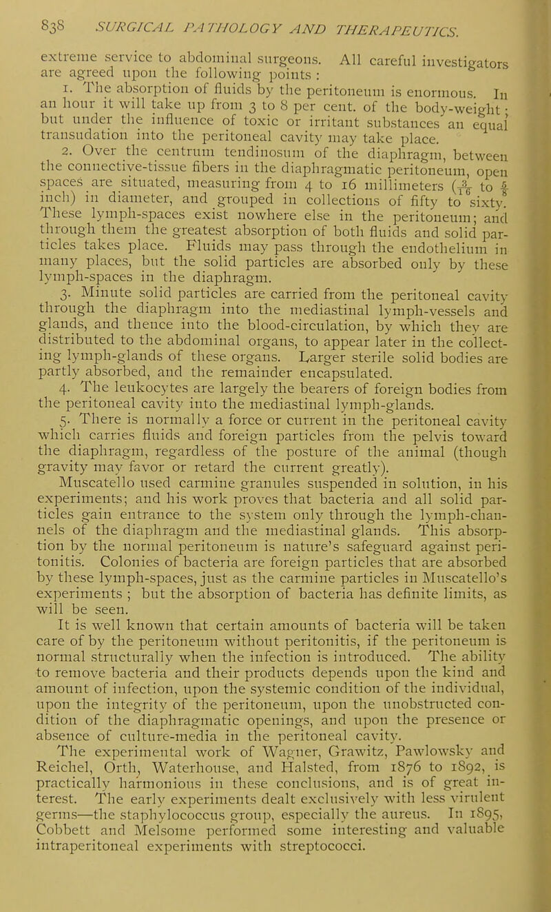 extreme service to abdominal surgeons. All careful investigators are agreed upon the following points : 1. The absorption of fluids by the peritoneum is enormous. In an hour it will take up from 3 to 8 per cent, of the body-weight • but under the influence of toxic or irritant substances an equal transudation into the peritoneal cavity may take place. 2. Over the centrum tendinosum of the diaphragm, between the connective-tissue fibers in the diaphragmatic peritoneum, open spaces are situated, measuring from 4 to 16 millimeters (y^ to 4 inch) m diameter, and grouped in collections of fifty to sixty. These lymph-spaces exist nowhere else in the peritoneum; and through them the greatest absorption of both fluids and solid par- ticles takes place. Fluids may pass through the endothelium in many places, but the solid particles are absorbed only by these lymph-spaces in the diaphragm. 3. Minute solid particles are carried from the peritoneal cavity through the diaphragm into the mediastinal lymph-vessels and glands, and thence into the blood-circulation, by which they are distributed to the abdominal orgaiis, to appear later in the collect- ing lymph-glands of these organs. I^arger sterile solid bodies are partly absorbed, and the remainder encapsulated. 4. The leukocytes are largely the bearers of foreign bodies from the peritoneal cavity into the mediastinal lymph-glands. 5. There is normally a force or current in the peritoneal cavity which carries fluids and foreign particles from the pelvis toward the diaphragm, regardless of the posture of the animal (though gravity may favor or retard the current greatly). Muscatello used carmine granules suspended in solution, in his experiments; and his work proves that bacteria and all solid par- ticles gain entrance to the system only through the lymph-chan- nels of the diaphragm and the mediastinal glands. This absorp- tion by the normal peritoneum is nature's safeguard against peri- tonitis. Colonies of bacteria are foreign particles that are absorbed by these lymph-spaces, just as the carmine particles in Muscatello's experiments ; but the absorption of bacteria has definite limits, as will be seen. It is well known that certain amounts of bacteria will be taken care of by the peritoneum without peritonitis, if the peritoneum is normal structurally when the infection is introduced. The ability to remove bacteria and their products depends upon the kind and amount of infection, upon the systemic condition of the individual, upon the integrity of the peritoneum, upon the unobstructed con- dition of the diaphragmatic openings, and upon the presence or absence of culture-media in the peritoneal cavity. The experimental work of Wagner, Grawitz, Pawlowsky and Reichel, Orth, Waterhouse, and Halsted, from 1876 to 1892, is practically harmonious in these conclusions, and is of great in- terest. The early experiments dealt exclusively with less virulent germs—the staphylococcus group, especially the aureus. In 1895, Cobbett and Melsome performed some interesting and valuable intraperitoneal experiments with streptococci.